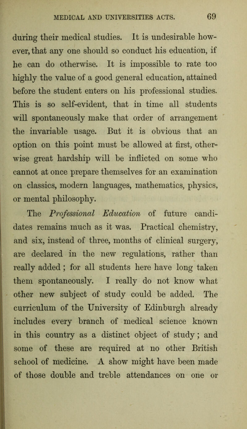 during their medical studies. It is undesirable how- ever, that any one should so conduct his education, if he can do otherwise. It is impossible to rate too highly the value of a good general education, attained before the student enters on his professional studies. This is so self-evident, that in time all students will spontaneously make that order of arrangement the invariable usage. But it is obvious that an option on this point must be allowed at first, other- wise great hardship will be inflicted on some who cannot at once prepare themselves for an examination on classics, modern languages, mathematics, physics, or mental philosophy. The Professional Education of future candi- dates remains much as it was. Practical chemistry, and six, instead of three, months of clinical surgery, are declared in the new regulations, rather than really added; for all students here have long taken them spontaneously. I really do not know what other new subject of study could be added. The curriculum of the University of Edinburgh already includes every branch of medical science known in this country as a distinct object of study; and some of these are required at no other British school of medicine. A show might have been made of those double and treble attendances on one or