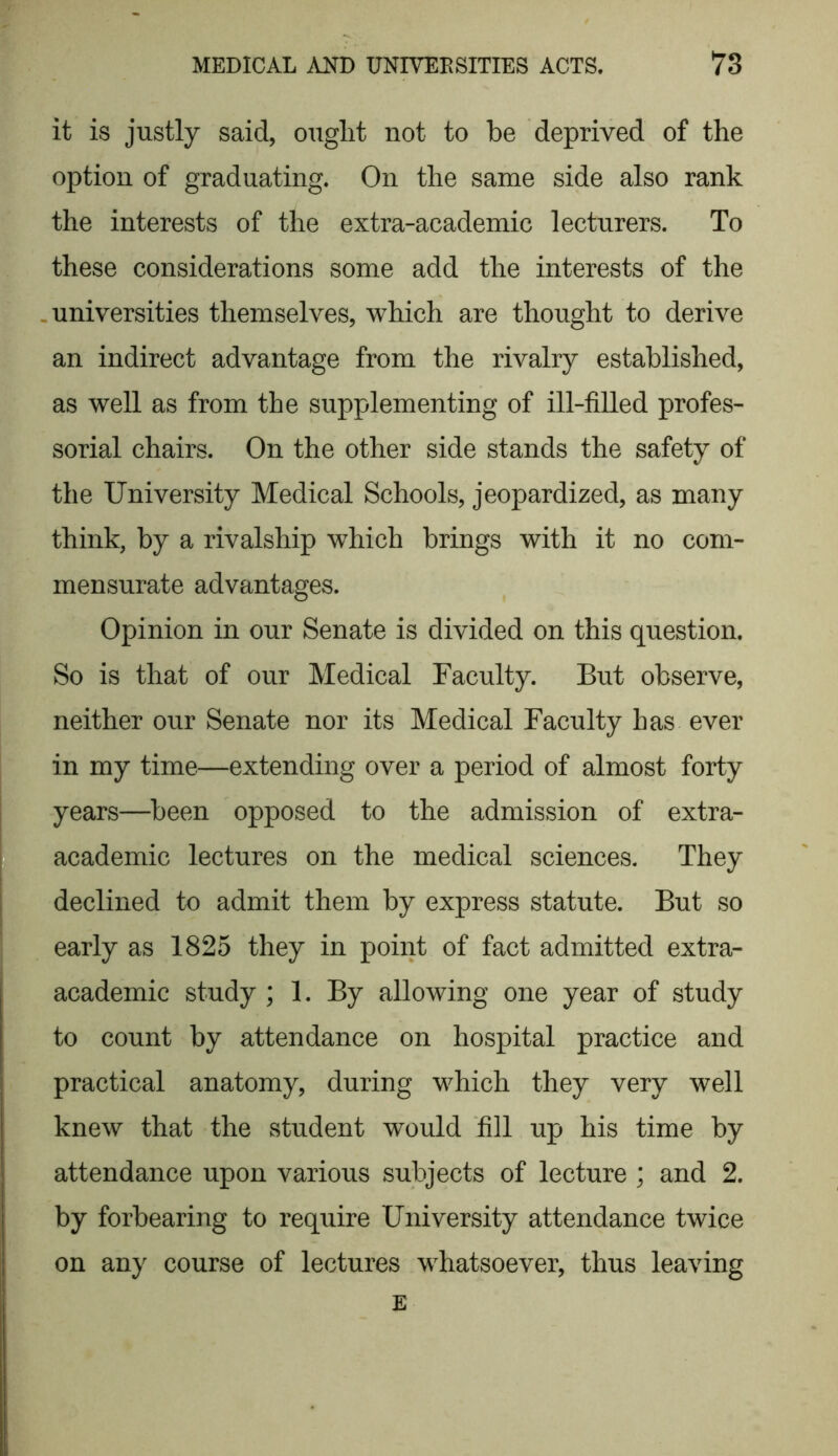 it is justly said, ouglit not to be deprived of the option of graduating. On the same side also rank the interests of the extra-academic lecturers. To these considerations some add the interests of the universities themselves, which are thought to derive an indirect advantage from the rivalry established, as well as from the supplementing of ill-filled profes- sorial chairs. On the other side stands the safety of the University Medical Schools, jeopardized, as many think, by a rivalship which brings with it no com- mensurate advantages. Opinion in our Senate is divided on this question. So is that of our Medical Faculty. But observe, neither our Senate nor its Medical Faculty has ever in my time—extending over a period of almost forty years—been opposed to the admission of extra- academic lectures on the medical sciences. They declined to admit them by express statute. But so early as 1825 they in point of fact admitted extra- academic study ; 1. By allowing one year of study to count by attendance on hospital practice and practical anatomy, during which they very well knew that the student would fill up his time by attendance upon various subjects of lecture ; and 2. by forbearing to require University attendance twice on any course of lectures whatsoever, thus leaving E
