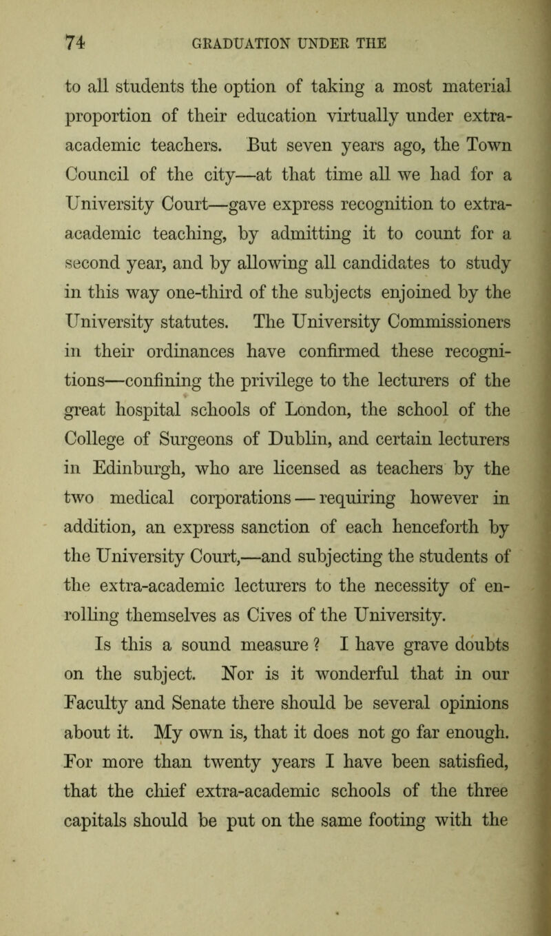 to all students the option of taking a most material proportion of their education virtually under extra- academic teachers. But seven years ago, the Town Council of the city—at that time all we had for a University Court—gave express recognition to extra- academic teaching, by admitting it to count for a second year, and by allowing all candidates to study in this way one-third of the subjects enjoined by the University statutes. The University Commissioners in their ordinances have confirmed these recogni- tions—confining the privilege to the lecturers of the great hospital schools of London, the school of the College of Surgeons of Dublin, and certain lecturers in Edinburgh, who are licensed as teachers by the two medical corporations — requiring however in addition, an express sanction of each henceforth by the University Court,—and subjecting the students of the extra-academic lecturers to the necessity of en- rolling themselves as Cives of the University. Is this a sound measure ? I have grave doubts on the subject. Nor is it wonderful that in our Faculty and Senate there should be several opinions about it. My own is, that it does not go far enough. For more than twenty years I have been satisfied, that the chief extra-academic schools of the three capitals should be put on the same footing with the