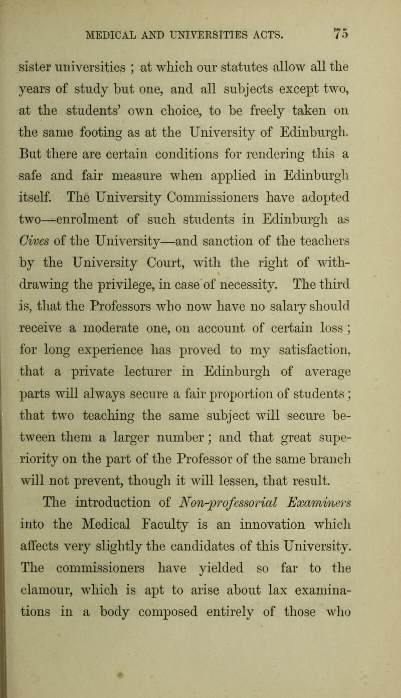 sister universities ; at which our statutes allow all the years of study but one, and all subjects except two, at the students’ own choice, to be freely taken on the same footing as at the University of Edinburgh. But there are certain conditions for rendering this a safe and fair measure when applied in Edinburgh itself. The University Commissioners have adopted two—enrolment of such students in Edinburgh as Gives of the University—and sanction of the teachers by the University Court, with the right of with- . drawing the privilege, in case of necessity. The third is, that the Professors who now have no salary should receive a moderate one, on account of certain loss; for long experience has proved to my satisfaction, that a private lecturer in Edinburgh of average parts will always secure a fair proportion of students; that two teaching the same subject will secure be- tween them a larger number; and that great supe- riority on the part of the Professor of the same branch will not prevent, though it will lessen, that result. The introduction of Non-professorial Examiners into the Medical Faculty is an innovation which affects very slightly the candidates of this University. The commissioners have yielded so far to the clamour, which is apt to arise about lax examina- tions in a body composed entirely of those who