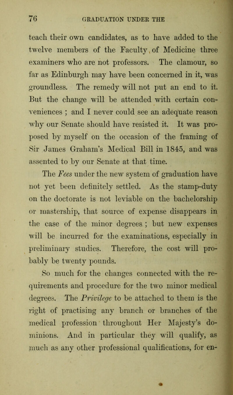 teach their own candidates, as to have added to the twelve members of the Faculty,of Medicine three examiners who are not professors. The clamour, so far as Edinburgh may have been concerned in it, was groundless. The remedy will not put an end to it. But the change will be attended with certain con- veniences ; and I never could see an adequate reason why our Senate should have resisted it. It was pro- posed by myself on the occasion of the framing of Sir James Graham’s Medical Bill in 1845, and was assented to by our Senate at that time. The Fees under the new system of graduation have not yet been definitely settled. As the stamp-duty on the doctorate is not leviable on the bachelorship or mastership, that source of expense disappears in the case of the minor degrees ; but new expenses will be incurred for the examinations, especially in preliminary studies. Therefore, the cost will pro- bably be twenty pounds. So much for the changes connected with the re- quirements and procedure for the two minor medical degrees. The Privilege to be attached to them is the right of practising any branch or branches of the medical profession throughout Her Majesty’s do- minions. And in particular they will qualify, as much as any other professional qualifications, for en-