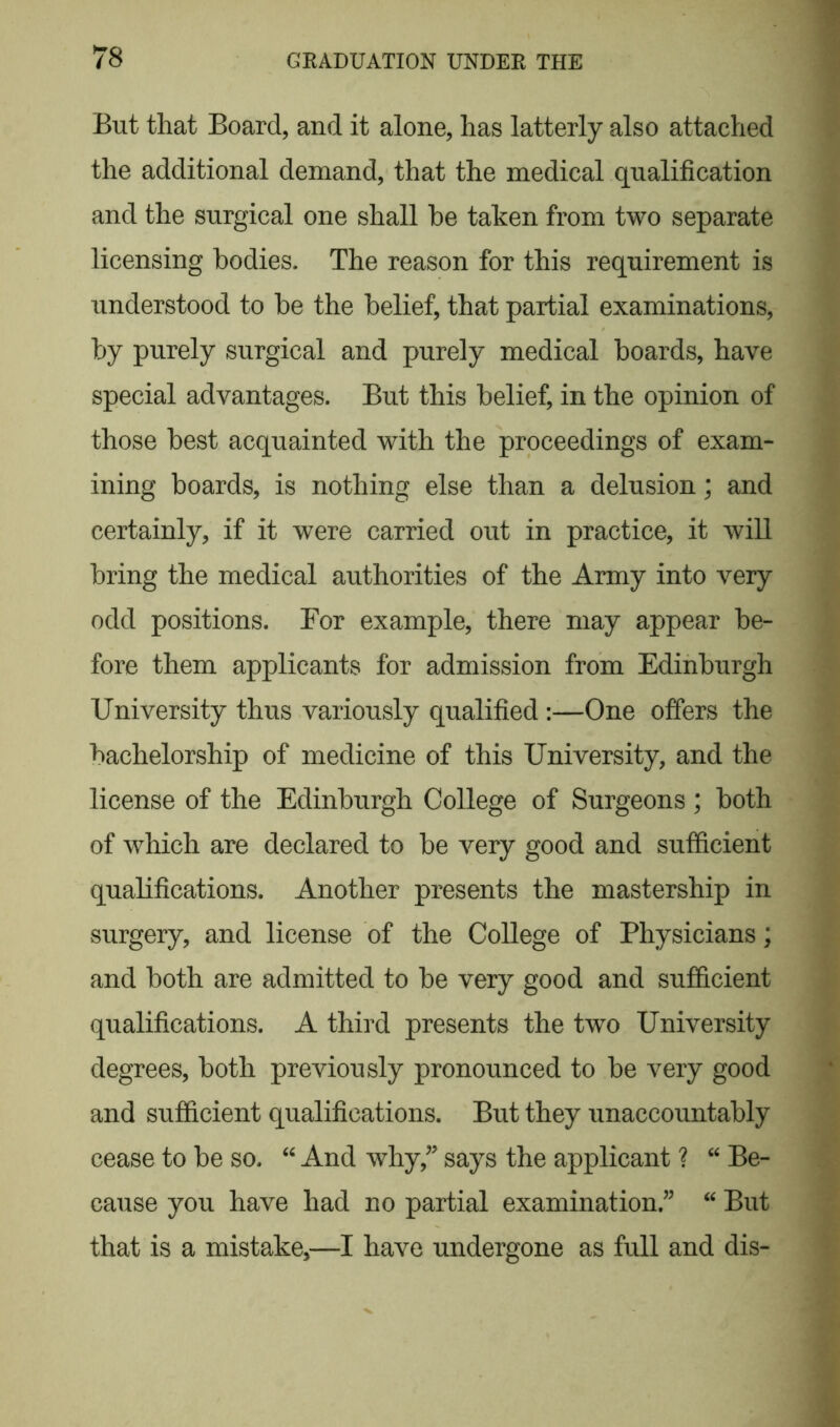 But that Board, and it alone, has latterly also attached the additional demand, that the medical qualification and the surgical one shall be taken from two separate licensing bodies. The reason for this requirement is understood to be the belief, that partial examinations, by purely surgical and purely medical boards, have special advantages. But this belief, in the opinion of those best acquainted with the proceedings of exam- ining boards, is nothing else than a delusion; and certainly, if it were carried out in practice, it will bring the medical authorities of the Army into very odd positions. For example, there may appear be- fore them applicants for admission from Edinburgh University thus variously qualified :—One offers the bachelorship of medicine of this University, and the license of the Edinburgh College of Surgeons; both of which are declared to be very good and sufficient qualifications. Another presents the mastership in surgery, and license of the College of Physicians; and both are admitted to be very good and sufficient qualifications. A third presents the two University degrees, both previously pronounced to be very good and sufficient qualifications. But they unaccountably cease to be so. “ And why/? says the applicant ? “ Be- cause you have had no partial examination ” “ But that is a mistake,—I have undergone as full and dis-