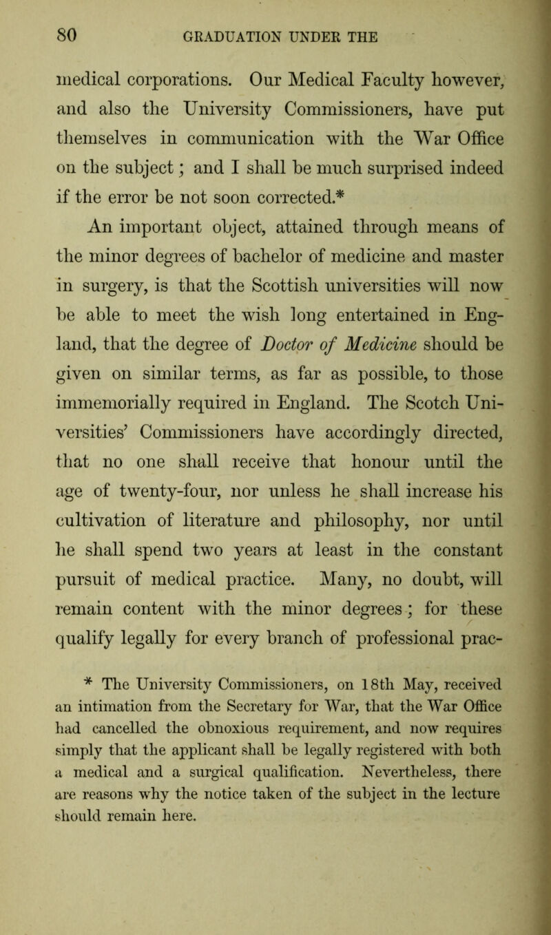 medical corporations. Our Medical Faculty however, and also the University Commissioners, have put themselves in communication with the War Office on the subject; and I shall be much surprised indeed if the error be not soon corrected.* An important object, attained through means of the minor degrees of bachelor of medicine and master in surgery, is that the Scottish universities will now be able to meet the wish long entertained in Eng- land, that the degree of Doctor of Medicine should be given on similar terms, as far as possible, to those immemorially required in England. The Scotch Uni- versities’ Commissioners have accordingly directed, that no one shall receive that honour until the age of twenty-four, nor unless he shall increase his cultivation of literature and philosophy, nor until he shall spend two years at least in the constant pursuit of medical practice. Many, no doubt, will remain content with the minor degrees ; for these qualify legally for every branch of professional prac- * The University Commissioners, on 18th May, received an intimation from the Secretary for War, that the War Office had cancelled the obnoxious requirement, and now requires simply that the applicant shall be legally registered with both a medical and a surgical qualification. Nevertheless, there are reasons why the notice taken of the subject in the lecture should remain here.