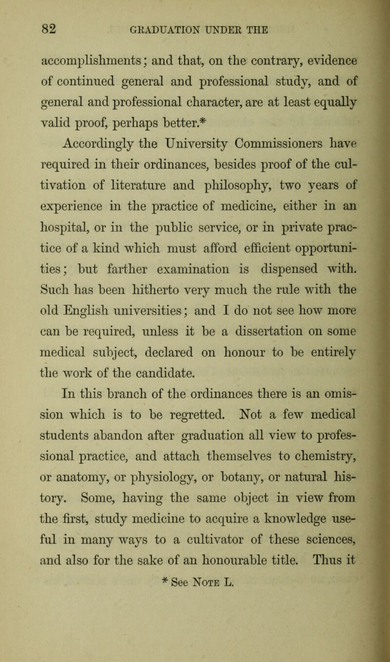 accomplishments; and that, on the contrary, evidence of continued general and professional study, and of general and professional character, are at least equally valid proof, perhaps better.* Accordingly the University Commissioners have required in their ordinances, besides proof of the cul- tivation of literature and philosophy, two years of experience in the practice of medicine, either in an hospital, or in the public service, or in private prac- tice of a kind which must afford efficient opportuni- ties; but farther examination is dispensed with. Such has been hitherto very much the rule with the old English universities; and I do not see how more can be required, unless it be a dissertation on some medical subject, declared on honour to be entirely the work of the candidate. In this branch of the ordinances there is an omis- sion which is to be regretted. Not a few medical students abandon after graduation all view to profes- sional practice, and attach themselves to chemistry, or anatomy, or physiology, or botany, or natural his- tory. Some, having the same object in view from the first, study medicine to acquire a knowledge use- ful in many ways to a cultivator of these sciences, and also for the sake of an honourable title. Thus it * See Note L.