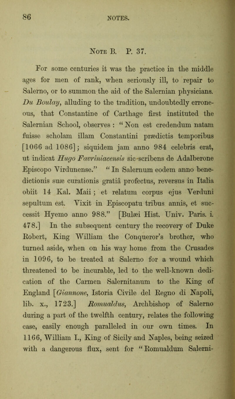 Note E. P. 37. For some centuries it was the practice in the middle ages for men of rank, when seriously ill, to repair to Salerno, or to summon the aid of the Salernian physicians. Du Boulay, alluding to the tradition, undoubtedly errone- ous, that Constantine of Carthage first instituted the Salernian School, observes : “ Non est credendum natam fuisse scholam illam Constantini praedictis temporibus [1066 ad 1086]; siquidem jam anno 984 Celebris erat, ut indicat Hugo Favriniacensis sic -scribens de Adalberone Episcopo Virdunense.” “In Salernum eodem anno bene- dictionis suae curationis gratia profectus, reversus in Italia obiit 14 Kal. Maii; et relatum corpus ejus Verduni sepultum est. Yixit in Episcopatu tribus annis, et suc- cessit Hyemo anno 988.” [Bulaei Hist. Univ. Paris, i. 478.] In the subsequent century the recovery of Duke Kobert, King William the Conqueror’s brother, who turned aside, when on his way home from the Crusades in 1096, to be treated at Salerno for a wound which threatened to be incurable, led to the well-known dedi- cation of the Carmen Salernitanum to the King of England [Giannone, Istoria Civile del Eegno di Napoli, lib. x., 1723.] Romualdus, Archbishop of Salerno during a part of the twelfth century, relates the following case, easily enough paralleled in our own times. In 1166, William T., King of Sicily and Naples, being seized with a dangerous flux, sent for “Komualdum Salerni-