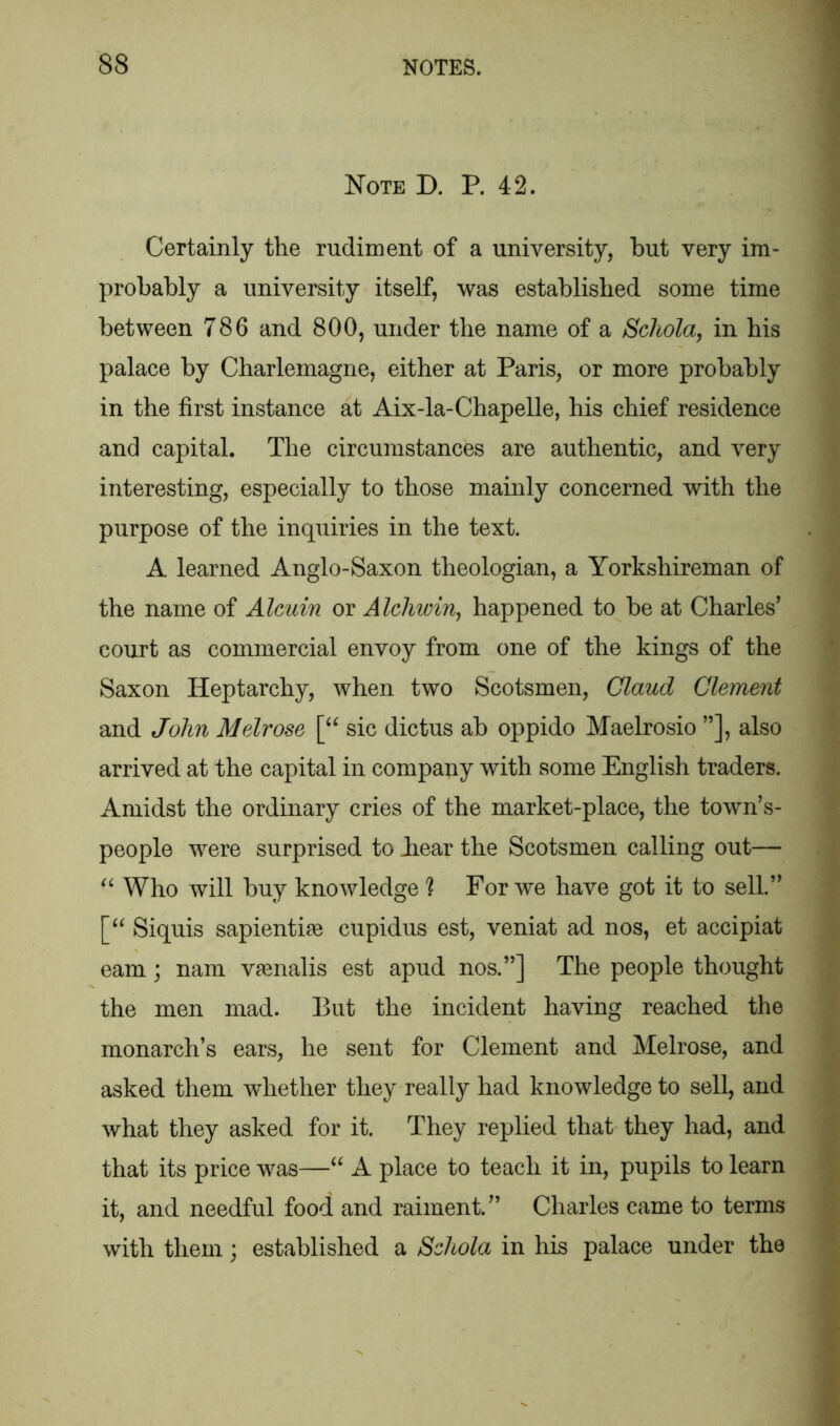 Note D. P. 42. Certainly the rudiment of a university, but very im- probably a university itself, was established some time between 786 and 800, under the name of a Schola, in his palace by Charlemagne, either at Paris, or more probably in the first instance at Aix-la-Chapelle, his chief residence and capital. The circumstances are authentic, and very interesting, especially to those mainly concerned with the purpose of the inquiries in the text. A learned Anglo-Saxon theologian, a Yorkshireman of the name of Alcuin or Alchwin, happened to be at Charles’ court as commercial envoy from one of the kings of the Saxon Heptarchy, when two Scotsmen, Claud Clement and John Melrose [“ sic dictus ab oppido Maelrosio ”], also arrived at the capital in company with some English traders. Amidst the ordinary cries of the market-place, the towns- people were surprised to Jiear the Scotsmen calling out— “ Who will buy knowledge ] For we have got it to sell.” [“ Siquis sapientiae cupidus est, veniat ad nos, et accipiat earn; nam vamalis est apud nos.”] The people thought the men mad. But the incident having reached the monarch’s ears, he sent for Clement and Melrose, and asked them whether they really had knowledge to sell, and what they asked for it. They replied that they had, and that its price was—“ A place to teach it in, pupils to learn it, and needful food and raiment.” Charles came to terms with them; established a Scliola in his palace under the