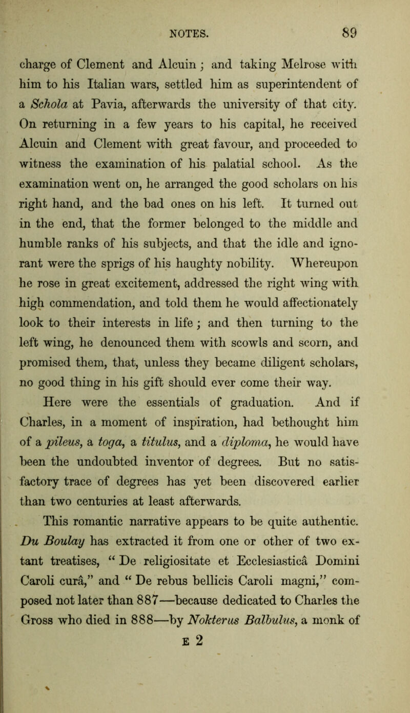 charge of Clement and Alcuin ; and taking Melrose with him to his Italian wars, settled him as superintendent of a Schola at Pavia, afterwards the university of that city. On returning in a few years to his capital, he received Alcuin and Clement with great favour, and proceeded to witness the examination of his palatial school. As the examination went on, he arranged the good scholars on his right hand, and the had ones on his left. It turned out in the end, that the former belonged to the middle and humble ranks of his subjects, and that the idle and igno- rant were the sprigs of his haughty nobility. Whereupon he rose in great excitement, addressed the right wing with high commendation, and told them he would affectionately look to their interests in life; and then turning to the left wing, he denounced them with scowls and scorn, and promised them, that, unless they became diligent scholars, no good thing in his gift should ever come their way. Here were the essentials of graduation. And if Charles, in a moment of inspiration, had bethought him of a pileus, a toga, a titulus, and a diploma, he would have been the undoubted inventor of degrees. But no satis- factory trace of degrees has yet been discovered earlier than two centuries at least afterwards. This romantic narrative appears to be quite authentic. Du Boulay has extracted it from one or other of two ex- tant treatises, “ De religiositate et Ecclesiastica Domini Caroli cura,” and “ De rebus bellicis Caroli magni,” com- posed not later than 887—because dedicated to Charles the Gross who died in 888—by Nokterus Balbulus, a monk of E 2