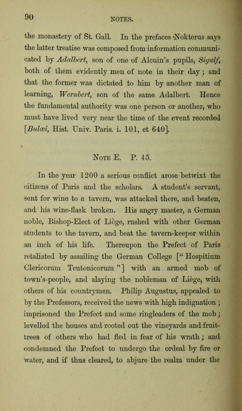 the monastery of St. Gall. In the prefaces -Nokterus says the latter treatise was composed from information communi- cated by Adalbert, son of one of Alcuin’s pupils, Sigulf, both of them evidently men of note in their day; and that the former was dictated to him by another man of learning, Wernbert, son of the same Adalbert. Hence the fundamental authority was one person or another, who must have lived very near the time of the event recorded \Bulcei, Hist. Univ. Paris, i. 101, et 640]. Note E. P. 45. In the year 1200 a serious conflict arose betwixt the citizens of Paris and the scholars. A student’s servant, sent for wine to a tavern, was attacked there, and beaten, and his wine-flask broken. His angry master, a German noble, Bishop-Elect of Liege, rushed with other German students to the tavern, and beat the tavern-keeper within an inch of his life. Thereupon the Prefect of Paris retaliated by assailing the German College [“ Hospitium Clericorum Teutonicorum ”] with an armed mob of town’s-people, and slaying the nobleman of Liege, with others of his countrymen. Philip Augustus, appealed to by the Professors, received the news with high indignation ; imprisoned the Prefect and some ringleaders of the mob; levelled the houses and rooted out the vineyards and fruit- trees of others who had fled in fear of his wrath; and condemned the Prefect to undergo the ordeal by fire or water, and if thus cleared, to abjure the realm under the