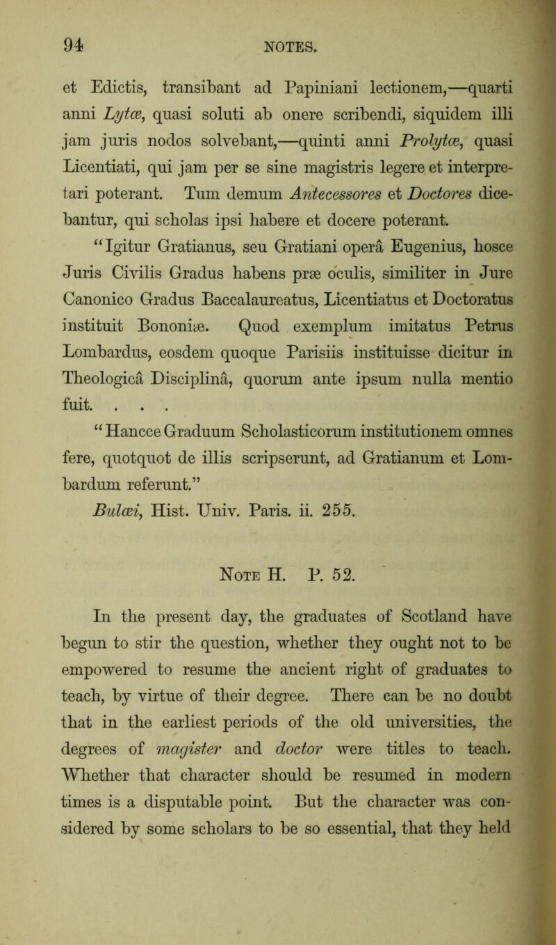 et Edictis, transibant ad Papiniani lectionem,—quarti anni Lytce, quasi soluti ab onere scribendi, siquidem illi jam juris nodos solvebant,—quinti anni Prolytce, quasi Licentiati, qui jam per se sine magistris legere et interpre- tari poterant. Turn demum Antecessores et Dodores dice- bantur, qui scbolas ipsi habere et docere poterant. “Igitur Gratianus, seu Gratiani opera Eugenius, bosce Juris Civilis Gradus habens prae oculis, similiter in Jure Canonico Gradus Baccalaureatus, Licentiatus et Doctoratus instituit Bononiae. Quod exemplum imitatus Petrus Lombardus, eosdem quoque Parisiis instituisse dicitur in Theologica Disciplina, quorum ante ipsum nulla mentio fuit. . . . “ Hancce Graduum Scholasticorum institutionem omnes fere, quotquot de illis scripserunt, ad Gratianum et Lorn- bar dum referunt.” Bulcei, Hist. Univ. Paris, ii. 255. Note H. P. 52. In the present day, the graduates of Scotland have begun to stir the question, whether they ought not to be empowered to resume the ancient right of graduates to teach, by virtue of their degree. There can be no doubt that in the earliest periods of the old universities, the degrees of magister and dodor were titles to teach. Whether that character should be resumed in modern times is a disputable point. But the character was con- sidered by some scholars to be so essential, that they held