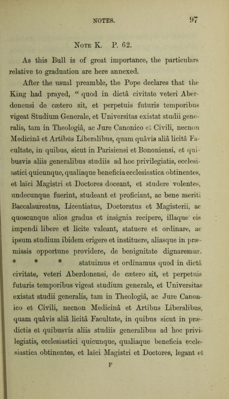 Note K. P. 62. As this Bull is of great importance, the particulars relative to graduation are here annexed. After the usual preamble, the Pope declares that the King had prayed, “ quod in dicta civitate veteri Aber- donensi de caetero sit, et perpetuis futuris temporibus vigeat Studium Generale, et Universitas existat studii gene- ralis, tarn in Theologia, ac Jure Canonico et Civili, necnon Medicina et Artibus Liberalibus, quam quavis alia licita Fa- cultate, in quibus, sicut in Parisiensi et Bononiensi, et qui- busvis aliis generalibus studiis ad hoc privilegiatis, ecclesi- astici quicunque, qualiaque beneficia ecclesiastica obtinentes, et laici Magistri et Doctores doceant, et studere volentes, undecunque fuerint, studeant et proficiant, ac bene meriti Baccalaureatus, Licentiatus, Doctoratus et Magisterii, ac quoscunque alios gradus et insignia recipere, illaque' eis impendi libere et licite valeant, statuere et ordinare, ac ipsum studium ibidem erigere et instituere, aliasque in prae- missis opportune providere, de benignitate dignaremur. * * * statuimus et ordinamus quod in dicta civitate, veteri Aberdonensi, de caetero sit, et perpetuis futuris temporibus vigeat studium generale, et Universitas existat studii generalis, tarn in Theologia, ac Jure Canon- ico et Civili, necnon Medicina et Artibus Liberalibus, quam quavis alia licita Facilitate, in quibus sicut in prae- dictis et quibusvis aliis studiis generalibus ad hoc privi- legiatis, ecclesiastici quicunque, qualiaque beneficia eccle- siastica obtinentes, et laici Magistri et Doctores, legant et F