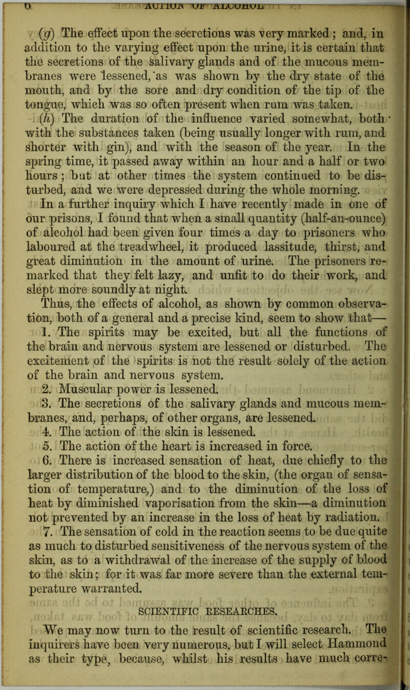 o (g) The effect upon the secretions was very marked ; and, in addition to the varying effect upon the urine, it is certain that the secretions of the salivary glands and of the mucous mem- branes were lessened,'as was shown by the dry state of the mouth, and by the sore and dry condition of the tip of the tongue, which was so often present when rum was taken. Qi) The duration of the influence varied somewhat, both * with the substances taken (being usually longer with rum, and shorter with gin), and with the season of the year. In the spring time, it passed away within an hour and a half or two hours ; but at other times the system continued to be dis- turbed, and we were depressed during the whole morning. In a further inquiry which I have recently made in one of our prisons, I found that when a small quantity (half-an-ounee) of alcohol had been given four times a day to prisoners who laboured at the treadwheel, it produced lassitude, thirst, and great diminution in the amount of urine. The prisoners re- marked that they felt lazy, and unfit to do their work, and slept more soundly at night. Thus, the effects of alcohol, as shown by common observa- tion, both of a general and a precise kind, seem to show that— 1. The spirits may be excited, but all the functions of the brain and nervous system are lessened or disturbed. The excitement of the spirits is not the result solely of the action of the brain and nervous system. 2. Muscular power is lessened. 3. The secretions of the salivary glands and mucous mem- > branes, and, perhaps, of other organs, are lessened. 4. The action of the skin is lessened. 5. The action of the heart is increased in force. 6. There is increased sensation of heat, due chiefly to the larger distribution of the blood to the skin, (the organ of sensa- tion of temperature,) and to the diminution of the loss of heat by diminished vaporisation from the skin—a diminution not prevented by an increase in the loss of heat by radiation. 7. The sensation of cold in the reaction seems to be due quite i as much to disturbed sensitiveness of the nervous system of the ( skin, as to a withdrawal of the increase of the supply of blood i j to the skin; for it was far more severe than the external tern- e perature warranted. SCIENTIFIC RESEARCHES. We may now turn to the result of scientific research. The r inquirers have been very numerous, but I will select Hammond , j,