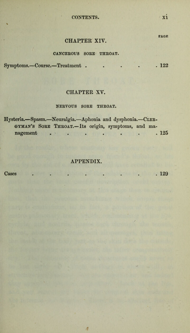 CHAPTER XIV. CANCEEOVS SOEE THEOAT. Symptoms.—Course.—Treatment . PAGE . 122 CHAPTER XV. NEEVOUS SOEE THEOAT. Hysteria.—Spasm.—^Neuralgia.—Aphonia and dysphonia.—Clee- GYMAn’s Soee Theoat.—Its origin, symptoms, and ma- nagement . . . . . . . 125 APPENDIX. Cases . 129