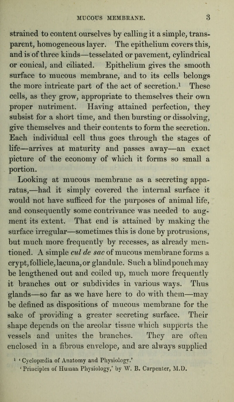 strained to content ourselves by calling it a simple^ trans- parent^ homogeneous layer. The epithelium covers this^ and is of three kinds—tesselated or pavement^ cylindrical or conical^ and ciliated. Epithelium gives the smooth surface to mucous membrane^ and to its cells belongs the more intricate part of the act of secretion.^ These cells, as they grow, appropriate to themselves their own proper nutriment. Having attained perfection, they subsist for a short time, and then bursting or dissolving, give themselves and their contents to form the secretion. Each individual cell thus goes through the stages of life—arrives at maturity and passes away—an exact picture of the economy of which it forms so small a portion. Looking at mucous membrane as a secreting appa- ratus,—had it simply covered the internal surface it would not have sufficed for the purposes of animal life, and consequently some contrivance was needed to aug- ment its extent. That end is attained by making the surface irregular—sometimes this is done by protrusions, but much more frequently by recesses, as already men- tioned. A simple cul de sac of mucous membrane forms a crypt,follicle,lacuna, or glandule. Such a blindpouchmay be lengthened out and coiled up, much more frequently it branches out or subdivides in various ways. Tims glands—so far as we have here to do with them—may be defined as dispositions of mucous membrane for the sake of providing a greater secreting surface. Their shape depends on the areolar tissue which supports the vessels and unites the branches. They are often enclosed in a fibrous envelope, and are always supplied 1 ‘ Cyclopaedia of Anatomy and Physiology.’ ‘ Principles of Human Physiology,’ by \V. B. Carpenter, M.D.