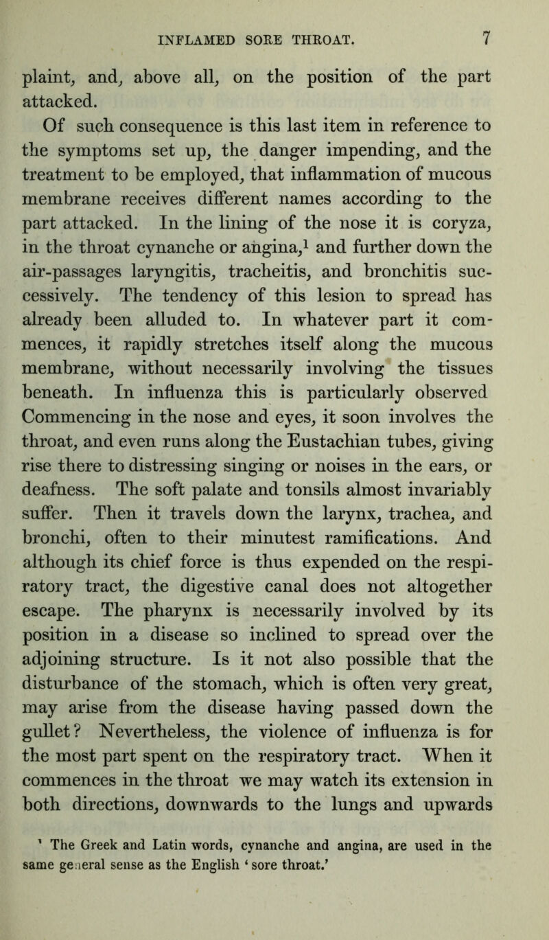 plaint^ and^ above all^ on the position of the part attacked. Of such consequence is this last item in reference to the symptoms set up^ the danger impending, and the treatment to be employed, that inflammation of mucous membrane receives different names according to the part attacked. In the lining of the nose it is coryza, in the throat cynanche or angina,^ and further down the air-passages laryngitis, tracheitis, and bronchitis suc- cessively. The tendency of this lesion to spread has already been alluded to. In whatever part it com- mences, it rapidly stretches itself along the mucous membrane, without necessarily involving^ the tissues beneath. In influenza this is particularly observed Commencing in the nose and eyes, it soon involves the throat, and even runs along the Eustachian tubes, giving rise there to distressing singing or noises in the ears, or deafness. The soft palate and tonsils almost invariably suffer. Then it travels down the larynx, trachea, and bronchi, often to their minutest ramiflcations. And although its chief force is thus expended on the respi- ratory tract, the digestive canal does not altogether escape. The pharynx is necessarily involved by its position in a disease so inclined to spread over the adjoining structure. Is it not also possible that the disturbance of the stomach, which is often very great, may arise from the disease having passed down the gullet? Nevertheless, the violence of influenza is for the most part spent on the respiratory tract. When it commences in the throat we may watch its extension in both directions, downwards to the lungs and upwards ' The Greek and Latin words, cynanche and angina, are used in the same general sense as the English ‘ sore throat.^