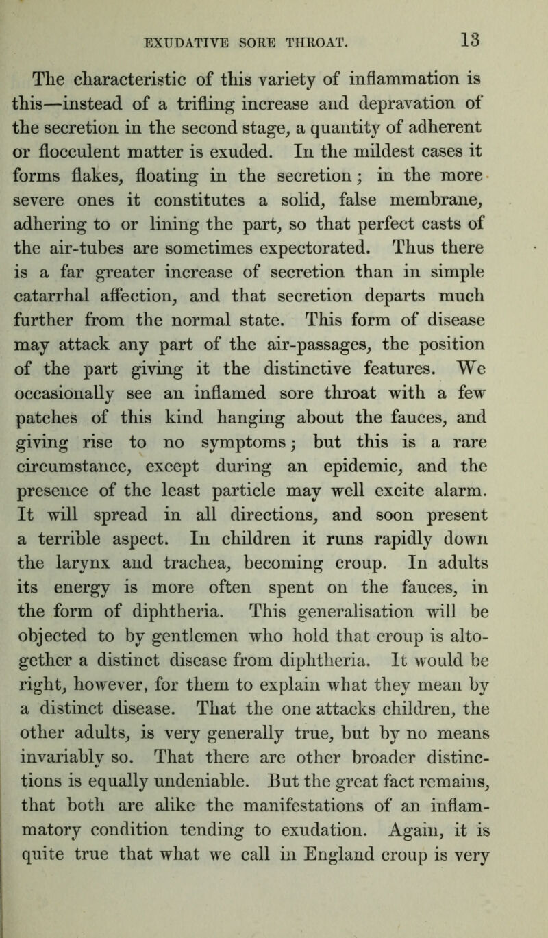 The characteristic of this variety of inflammation is this—instead of a trifling increase and depravation of the secretion in the second stage^ a quantity of adherent or flocculent matter is exuded. In the mildest cases it forms flakes^ floating in the secretion; in the more severe ones it constitutes a solid^ false membrane^ adhering to or lining the part^ so that perfect casts of the air«tubes are sometimes expectorated. Thus there is a far greater increase of secretion than in simple catarrhal affection, and that secretion departs much further from the normal state. This form of disease may attack any part of the air-passages, the position of the part giving it the distinctive features. We occasionally see an inflamed sore throat with a few patches of this kind hanging about the fauces, and giving rise to no symptoms; but this is a rare circumstance, except during an epidemic, and the presence of the least particle may well excite alarm. It will spread in all directions, and soon present a terrible aspect. In children it runs rapidly down the larynx and trachea, becoming croup. In adults its energy is more often spent on the fauces, in the form of diphtheria. This generalisation will be objected to by gentlemen who hold that croup is alto- gether a distinct disease from diphtheria. It would be right, however, for them to explain what they mean by a distinct disease. That the one attacks children, the other adults, is very generally true, but by no means invariably so. That there are other broader distinc- tions is equally undeniable. But the great fact remains, that both are alike the manifestations of an inflam- matory condition tending to exudation. Again, it is quite true that what we call in England croup is very
