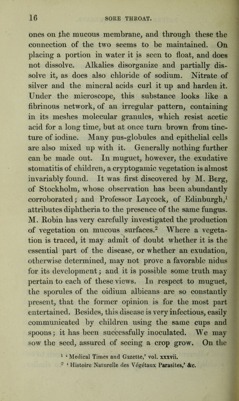 ones on jbhe mucous membrane,, and through these the connection of the two seems to be maintained. On placing a portion in water it is seen to float, and does not dissolve. Alkalies disorganize and partially dis- solve it^ as does also chloride of sodium. Nitrate of silver and the mineral acids curl it up and harden it. Under the microscope, this substance looks like a fibrinous network, of an irregular pattern, containing in its meshes molecular granules, which resist acetic acid for a long time, but at once turn brown from tinc- ture of iodine. Many pus-globules and epithelial cells are also mixed up with it. Generally nothing further can be made out. In muguet, however, the exudative stomatitis of children, a cryptogamic vegetation is almost invariably found. It was first discovered by M. Berg, of Stockholm, whose observation has been abundantly corroborated; and Professor Laycock, of Edinburgh,^ attributes diphtheria to the presence of the same fungus. M. Robin has very carefully investigated the production of vegetation on mucous surfaces.^ Where a vegeta- tion is traced, it may admit of doubt whether it is the essential part of the disease, or whether an exudation, otherwise determined, may not prove a favorable nidus for its development; and it is possible some truth may pertain to each of these views. In respect to muguet, the sporules of the oidium albicans are so constantly present, that the former opinion is for the most part entertained. Besides, this disease is very infectious, easily communicated by children using the same cups and spoons; it has been successfully inoculated. We may sow the seed, assured of seeing a crop grow. On the ^ ‘ Medical Times and Gazette/ vol. xxxvii.  ‘ Histoire Naturelle des Vegetaux Parasites,^ &c.