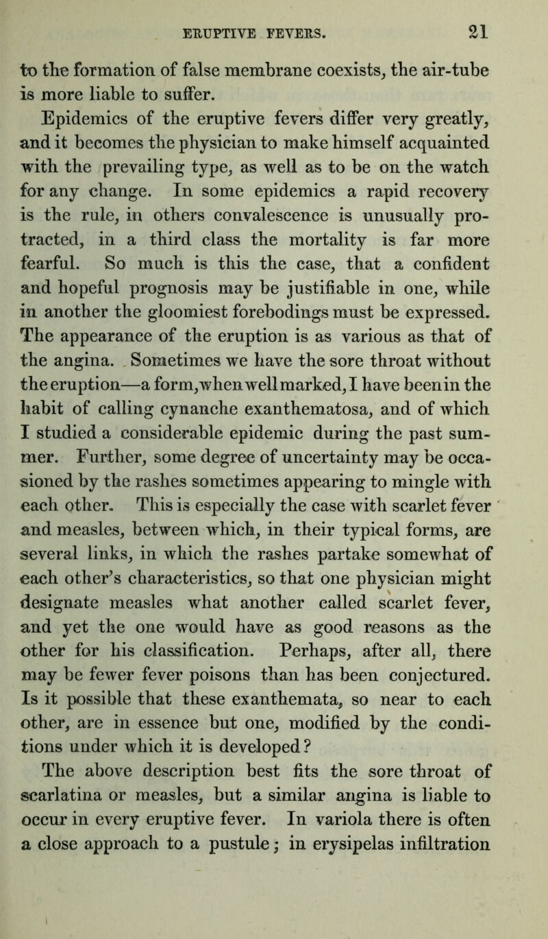 to the formation of false membrane coexists^ the air-tube is more liable to suffer. Epidemics of the eruptive fevers differ very greatly, and it becomes the physician to make himself acquainted with the prevailing type, as well as to be on the watch for any change. In some epidemics a rapid recover}^ is the rule, in others convalescence is unusually pro- tracted, in a third class the mortality is far more fearful. So much is this the case, that a confident and hopeful prognosis may be justifiable in one, while in another the gloomiest forebodings must be expressed. The appearance of the eruption is as various as that of the angina. Sometimes we have the sore throat without the eruption—a form,wheiiwellmarked,I have beenin the habit of calling cynanche exanthematosa, and of which I studied a considerable epidemic during the past sum- mer. Further, some degree of uncertainty may be occa- sioned by the rashes sometimes appearing to mingle with each other. This is especially the case with scarlet fever and measles, between which, in their typical forms, are several links, in which the rashes partake somewhat of each otheFs characteristics, so that one physician might designate measles what another called scarlet fever, and yet the one would have as good reasons as the other for his classification. Perhaps, after all, there may be fewer fever poisons than has been conjectured. Is it possible that these exanthemata, so near to each other, are in essence but one, modified by the condi- tions under which it is developed ? The above description best fits the sore throat of scarlatina or measles, but a similar angina is liable to occur in every eruptive fever. In variola there is often a close approach to a pustule; in erysipelas infiltration