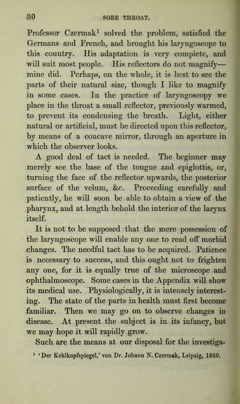 Professor Czermak^ solved the problem^ satisfied the Germans and French^ and brought his laryngoscope to this country. His adaptation is very complete, and will suit most people. His reflectors do not magnify— mine did. Perhaps, on the whole, it is best to see the parts of their natural size, though I like to magnify in some cases. In the practice of laryngoscopy we place in the throat a small reflector, previously warmed, to prevent its condensing the breath. Light, either natural or artificial, must be directed upon this reflector, by means of a concave mirror, through an aperture in which the observer looks. A good deal of tact is needed. The beginner may merely see the base of the tongue and epiglottis, or, turning the face of the reflector upwards, the posterior surface of the velum, &c. Proceeding carefully and patiently, he will soon be able to obtain a view of the pharynx, and at length behold the interior of the larynx itself. It is not to be supposed that the mere possession of the laryngoscope will enable any one to read ofi* morbid changes. The needful tact has to be acquired. Patience is necessary to success, and this ought not to frighten any one, for it is equally true of the microscope and ophthalmoscope. Some cases in the Appendix will show its medical use. Physiologically, it is intensely interest- ing. The state of the parts in health must first become familiar. Then we may go on to observe changes in disease. At present the subject is in its infancy, but we may hope it will rapidly grow. Such are the means at our disposal for the investiga- * ^Der Kehlkopfspiegel/ von Dr. Johann N. Czerraak, Leipzig, 1860.
