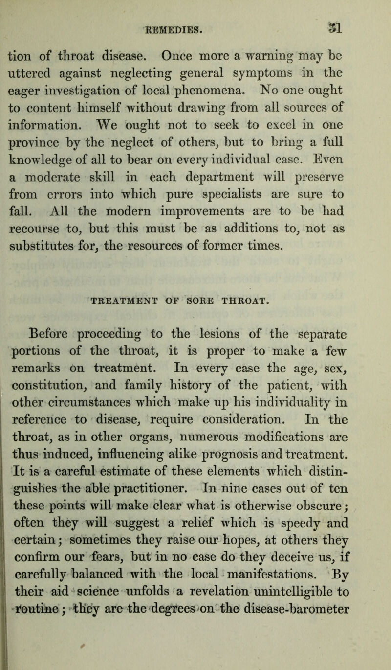 REMEBIES. 81 tion of throat disease. Once more a warning may be uttered against neglecting general symptoms in the eager investigation of local phenomena. No one ought to content himself without drawing from all sources of information. We ought not to seek to excel in one province by the neglect of others^ but to bring a full knowledge of all to bear on every individual case. Even a moderate skill in each department will preserve from errors into which pure specialists are sure to fall. All the modern improvements are to be had recourse to_, but this must be as additions to^ not as substitutes for, the resources of former times. TREATMENT OF SORE THROAT. Before proceeding to the lesions of the separate portions of the throat, it is proper to make a few remarks on treatment. In every case the age, sex, constitution, and family history of the patient, with other circumstances which make up his individuality in reference to disease, require consideration. In the throat, as in other organs, numerous modifications are thus induced, influencing alike prognosis and treatment. It is a careful estimate of these elements which distin- guishes the alble practitioner. In nine cases out of ten these points will make clear what is otherwise obscure; often they will suggest a relief which is speedy and certain; sometimes they raise our hopes, at others they confirm our fears, but in no case do they deceive us, if carefully balanced with the local manifestations. By their aid‘‘science unfolds a revelation unintelligible to i^outine; ^they are the degrees on the disease-barometer