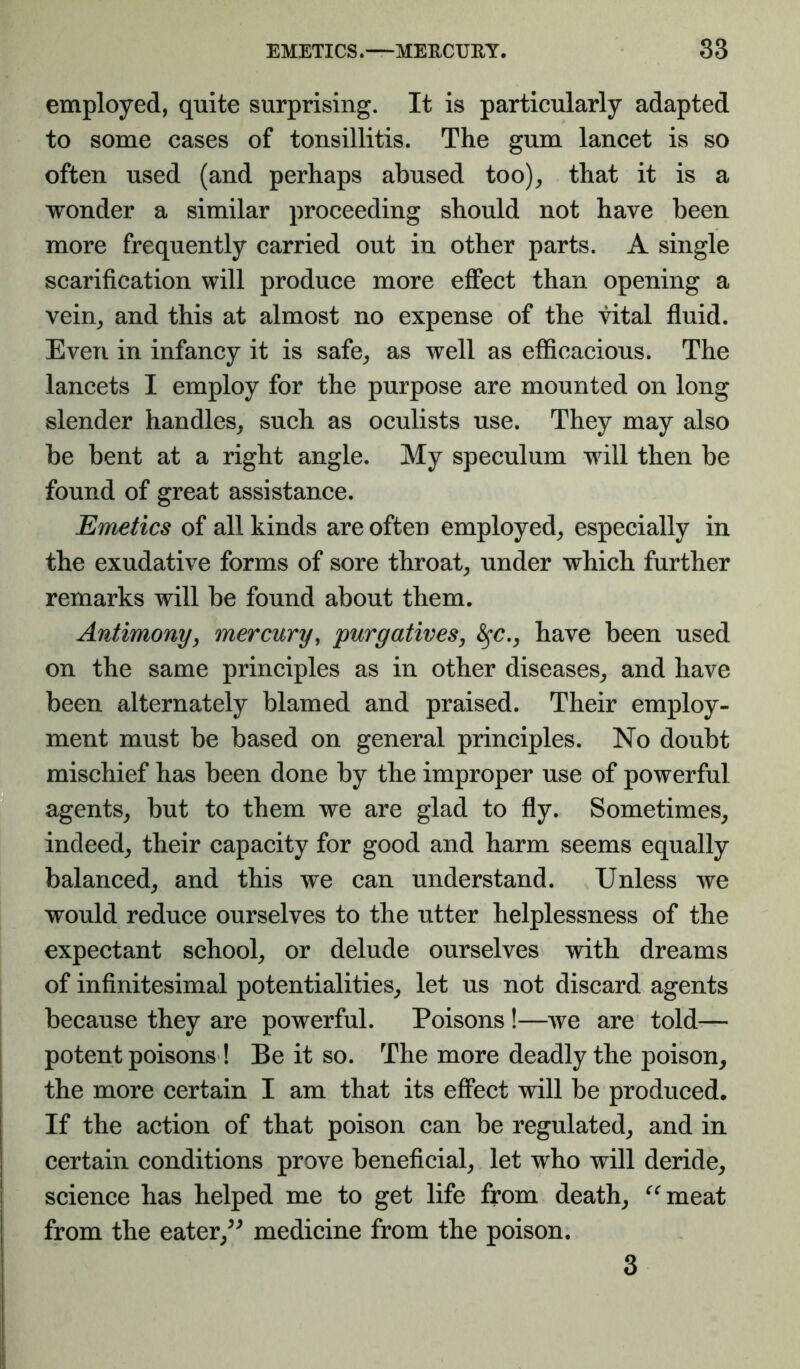 employed, quite surprising. It is particularly adapted to some cases of tonsillitis. The gum lancet is so often used (and perhaps abused too), that it is a wonder a similar proceeding should not have been more frequently carried out in other parts. A single scarification will produce more effect than opening a vein, and this at almost no expense of the vital fluid. Even in infancy it is safe, as well as efficacious. The lancets I employ for the purpose are mounted on long slender handles, such as oculists use. They may also be bent at a right angle. My speculum will then be found of great assistance. Emetics of all kinds are often employed, especially in the exudative forms of sore throat, under which further remarks will be found about them. Antimonyy mercury, purgatives, &^c,, have been used on the same principles as in other diseases, and have been alternately blamed and praised. Their employ- ment must be based on general principles. No doubt mischief has been done by the improper use of powerful agents, but to them we are glad to fly. Sometimes, indeed, their capacity for good and harm seems equally balanced, and this we can understand. Unless we would reduce ourselves to the utter helplessness of the expectant school, or delude ourselves with dreams of infinitesimal potentialities, let us not discard agents because they are powerful. Poisons!—we are told— potent poisons ! Be it so. The more deadly the poison, the more certain I am that its effect will be produced. If the action of that poison can be regulated, and in certain conditions prove beneficial, let who will deride, science has helped me to get life from death, ^^meat from the eater,medicine from the poison. 3