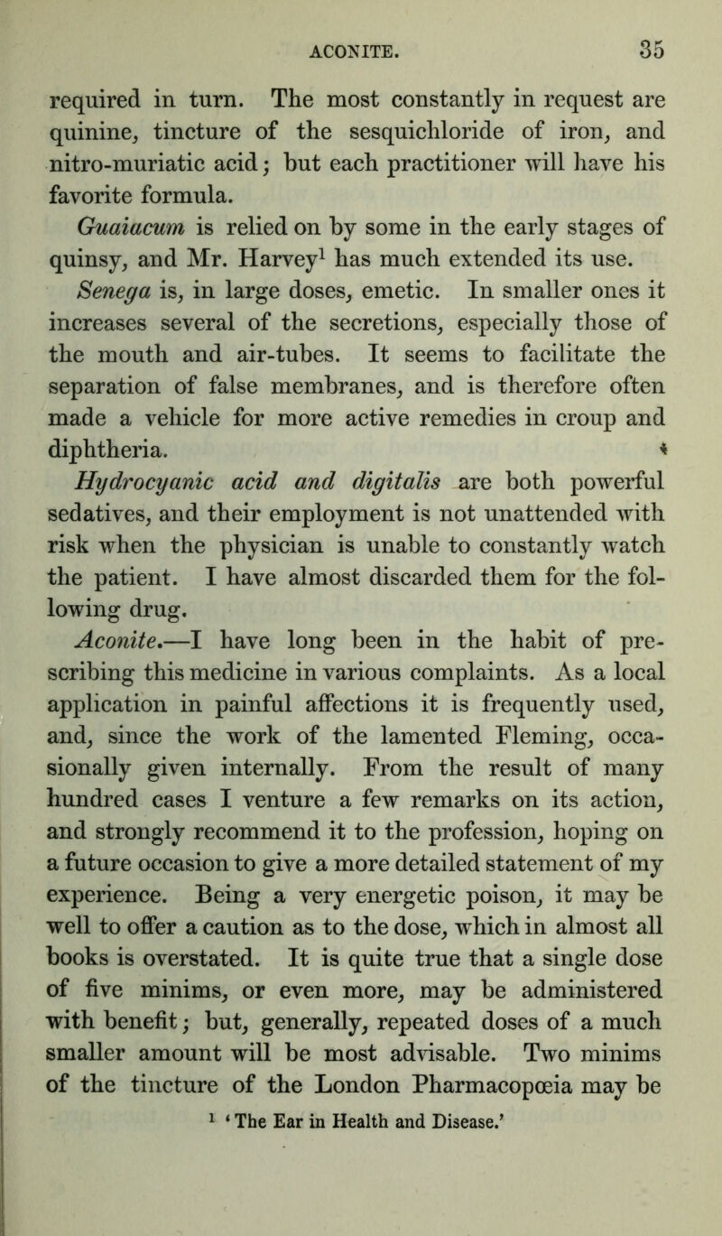 required in turn. The most constantly in request are quinine^ tincture of the sesquichloride of iron^ and nitro-muriatic acid; but each practitioner will have his favorite formula. Guaiacum is relied on by some in the early stages of quinsy, and Mr. Harvey^ has much extended its use. Senega is, in large doses, emetic. In smaller ones it increases several of the secretions, especially those of the mouth and air-tubes. It seems to facilitate the separation of false membranes, and is therefore often made a vehicle for more active remedies in croup and diphtheria. ^ Hydrocyanic acid and digitalis are both powerful sedatives, and their employment is not unattended with risk when the physician is unable to constantly watch the patient. I have almost discarded them for the fol- lowing drug. Aconite.—I have long been in the habit of pre- scribing this medicine in various complaints. As a local application in painful aflPections it is frequently used, and, since the work of the lamented Fleming, occa- sionally given internally. From the result of many hundred cases I venture a few remarks on its action, and strongly recommend it to the profession, hoping on a future occasion to give a more detailed statement of my experience. Being a very energetic poison, it may be well to offer a caution as to the dose, which in almost all books is overstated. It is quite true that a single dose of five minims, or even more, may be administered with benefit; but, generally, repeated doses of a much smaller amount will be most advisable. Two minims of the tincture of the London Pharmacopoeia may be ^ ‘ The Ear in Health and Disease.^