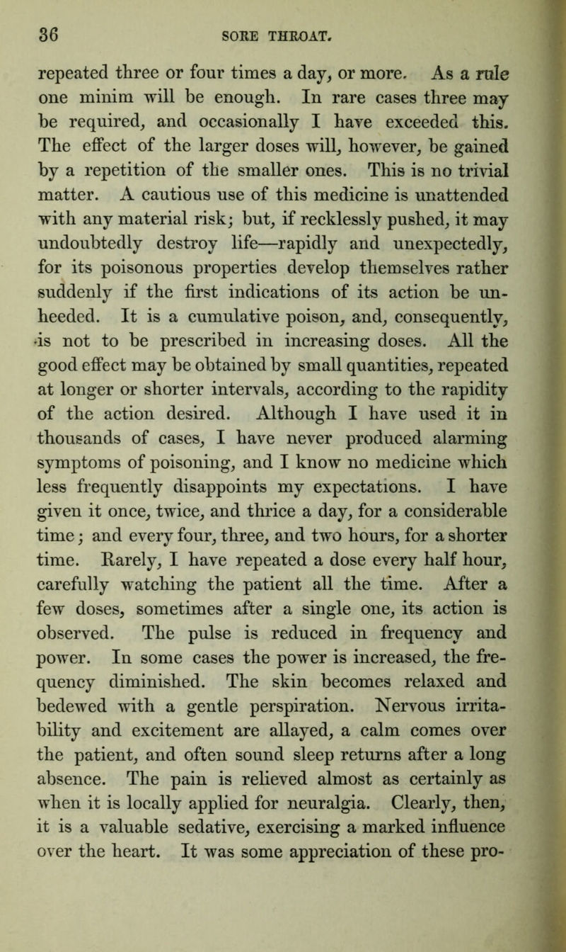 repeated three or four times a day^ or more. As a rule one minim will be enough. In rare cases three may be required^ and occasionally I hare exceeded this. The effect of the larger doses will^ however^ be gained by a repetition of the smaller ones. This is no trivial matter. A cautious use of this medicine is unattended with any material risk; but^ if recklessly pushed,, it may undoubtedly destroy life—rapidly and unexpectedly, for its poisonous properties develop themselves rather suddenly if the first indications of its action be un- heeded. It is a cumulative poison, and, consequently, ds not to be prescribed in increasing doses. All the good effect may be obtained by small quantities, repeated at longer or shorter intervals, according to the rapidity of the action desired. Although I have used it in thousands of cases, I have never produced alarming symptoms of poisoning, and I know no medicine which less frequently disappoints my expectations. I have given it once, twice, and thrice a day, for a considerable time; and every four, three, and two hours, for a shorter time. Karely, I have repeated a dose every half hour, carefully watching the patient all the time. After a few doses, sometimes after a single one, its action is observed. The pulse is reduced in frequency and power. In some cases the power is increased, the fre- quency diminished. The skin becomes relaxed and bedewed with a gentle perspiration. Nervous irrita- bility and excitement are allayed, a calm comes over the patient, and often sound sleep returns after a long absence. The pain is relieved almost as certainly as when it is locally applied for neuralgia. Clearly, then, it is a valuable sedative, exercising a marked influence over the heart. It was some appreciation of these pro-