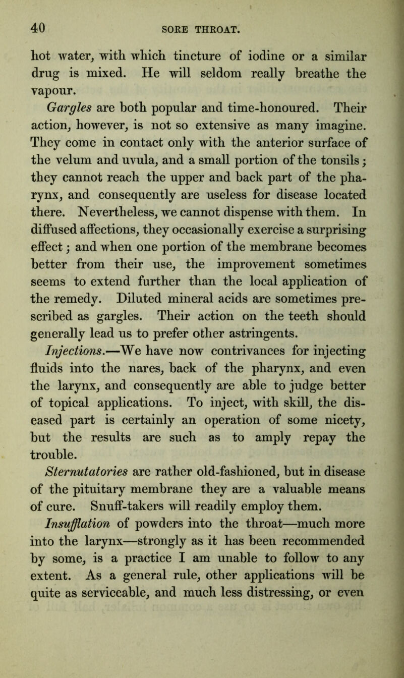 hot water^ with which tincture of iodine or a similar drug is mixed. He will seldom really breathe the vapour. Gargles are both popular and time-honoured. Their action^ however^ is not so extensive as many imagine. They come in contact only with the anterior surface of the velum and uvula^ and a small portion of the tonsils; they cannot reach the upper and back part of the pha- rynx^ and consequently are useless for disease located there. Nevertheless, we cannot dispense with them. In diflPused affections, they occasionally exercise a surprising effect; and when one portion of the membrane becomes better from their use, the improvement sometimes seems to extend further than the local application of the remedy. Diluted mineral acids are sometimes pre- scribed as gargles. Their action on the teeth should generally lead us to prefer other astringents. Injections.—We have now contrivances for injecting fluids into the nares, back of the pharynx, and even the larynx, and consequently are able to judge better of topical applications. To inject, with skill, the dis- eased part is certainly an operation of some nicety, but the results are such as to amply repay the trouble. Sternutatories are rather old-fashioned, but in disease of the pituitary membrane they are a valuable means of cure. Snuff-takers will readily employ them. Insufflation of powders into the throat—much more into the larynx—strongly as it has been recommended by some, is a practice I am unable to follow to any extent. As a general rule, other applications will be quite as serviceable, and much less distressing, or even