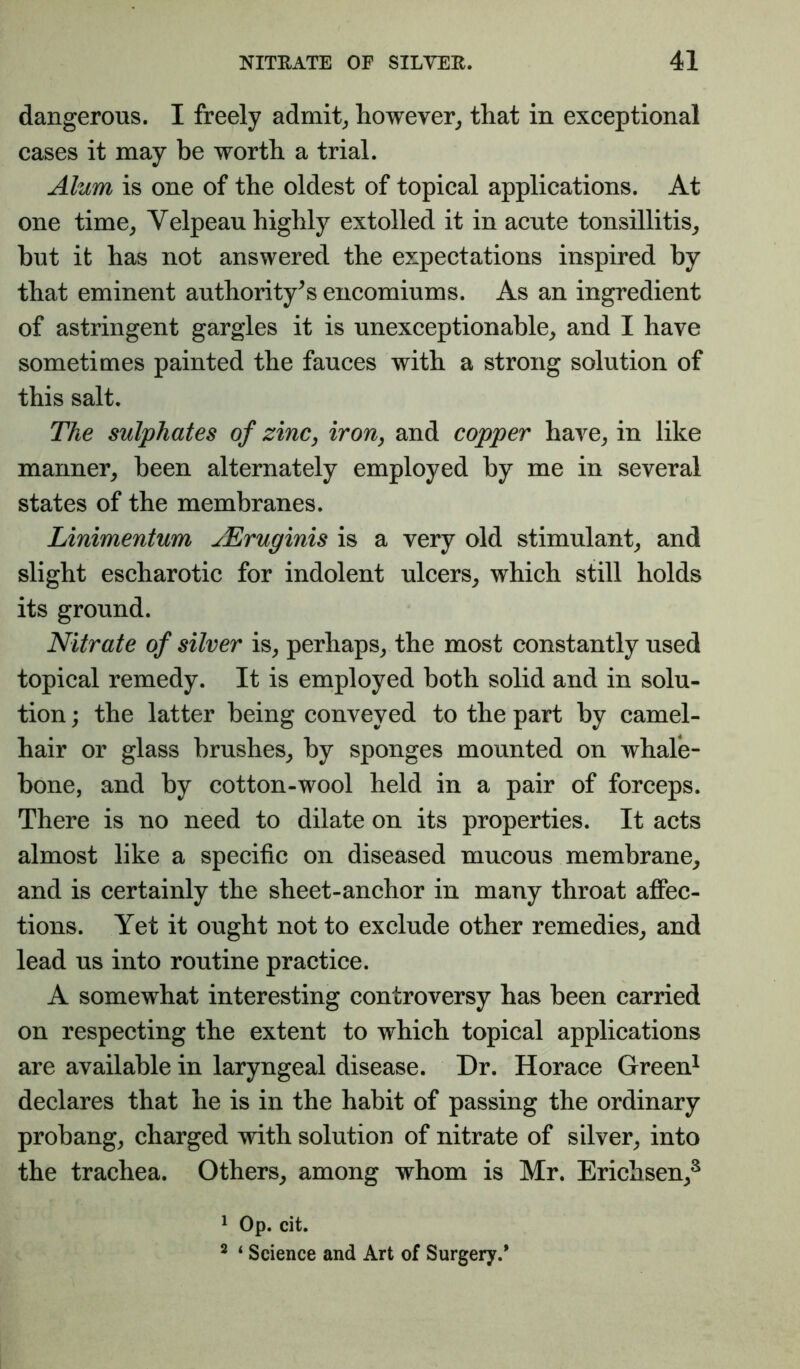 dangerous. I freely admits however^ that in exceptional cases it may be worth a trial. Alum is one of the oldest of topical applications. At one time^ Velpeau highly extolled it in acute tonsillitis,, hut it has not answered the expectations inspired by that eminent authority's encomiums. As an ingredient of astringent gargles it is unexceptionable^ and I have sometimes painted the fauces with a strong solution of this salt. The sulphates of zinc, iron, and copper have^ in like manner, been alternately employed by me in several states of the membranes. Linimentum jEruginis is a very old stimulant, and slight escharotic for indolent ulcers, which still holds its ground. Nitrate of silver is, perhaps, the most constantly used topical remedy. It is employed both solid and in solu- tion ; the latter being conveyed to the part by camel- hair or glass brushes, by sponges mounted on whale- bone, and by cotton-wool held in a pair of forceps. There is no need to dilate on its properties. It acts almost like a specific on diseased mucous membrane, and is certainly the sheet-anchor in many throat affec- tions. Yet it ought not to exclude other remedies, and lead us into routine practice. A somewhat interesting controversy has been carried on respecting the extent to which topical applications are available in laryngeal disease. Dr. Horace Green^ declares that he is in the habit of passing the ordinary probang, charged with solution of nitrate of silver, into the trachea. Others, among whom is Mr. Erichsen,^ 1 Op. cit. ^ ‘ Science and Art of Surgery.*