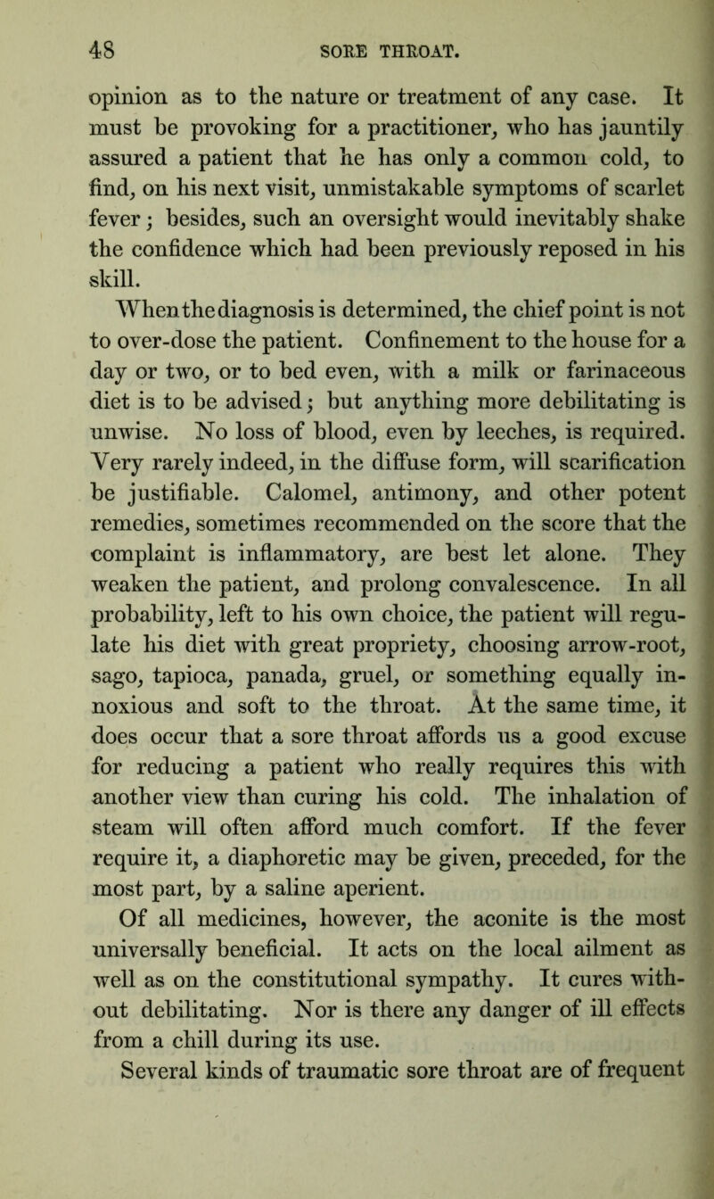 opinion as to the nature or treatment of any case. It must be provoking for a practitioner^ who has jauntily assured a patient that he has only a common cold^ to find^ on his next visits unmistakable symptoms of scarlet fever; besides^ such an oversight would inevitably shake the confidence which had been previously reposed in his skill. When the diagnosis is determined, the chief point is not to over-dose the patient. Confinement to the house for a day or two, or to bed even, with a milk or farinaceous diet is to be advised 5 but anything more debilitating is unwise. No loss of blood, even by leeches, is required. Very rarely indeed, in the difluse form, will scarification be justifiable. Calomel, antimony, and other potent remedies, sometimes recommended on the score that the complaint is infiammatory, are best let alone. They weaken the patient, and prolong convalescence. In all probability, left to his own choice, the patient will regu- late his diet with great propriety, choosing arrow-root, sago, tapioca, panada, gruel, or something equally in- noxious and soft to the throat. At the same time, it does occur that a sore throat affords us a good excuse for reducing a patient who really requires this with another view than curing his cold. The inhalation of steam will often afford much comfort. If the fever require it, a diaphoretic may be given, preceded, for the most part, by a saline aperient. Of all medicines, however, the aconite is the most universally beneficial. It acts on the local ailment as well as on the constitutional sympathy. It cures with- out debilitating. Nor is there any danger of ill effects from a chill during its use. Several kinds of traumatic sore throat are of frequent