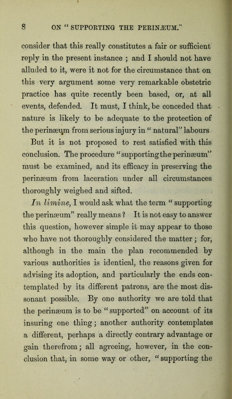 consider that this really constitutes a fair or sufficient reply in the present instance ; and I should not have alluded to it, were it not for the circumstance that on this very argument some very remarkable obstetric practice has quite recently been based, or, at all events, defended. It must, I think, be conceded that nature is likely to be adequate to the protection of the perinaeiim from serious injury in natural’ labours But it is not proposed to rest satisfied with this conclusion. The procedure supporting the perinseum’ must be examined, and its efficacy in preserving the perinaeum from laceration under all circumstances thoroughly weighed and sifted. In limine, I would ask what the term “ supporting the perinaeum” really means ? It is not easy to answer this question, however simple it may appear to those who have not thoroughly considered the matter ; for, although in the main the plan recommended by various authorities is identical, the reasons given for advising its adoption, and particularly the ends con- templated by its different patrons, are the most dis- sonant possible. By one authority we are told that the perinacum is to be supported on account of its insuring one thing; another authority contemplates a different, perhaps a directly contrary advantage or gain therefrom; all agreeing, however, in the con- clusion that, in some way or other, supporting the