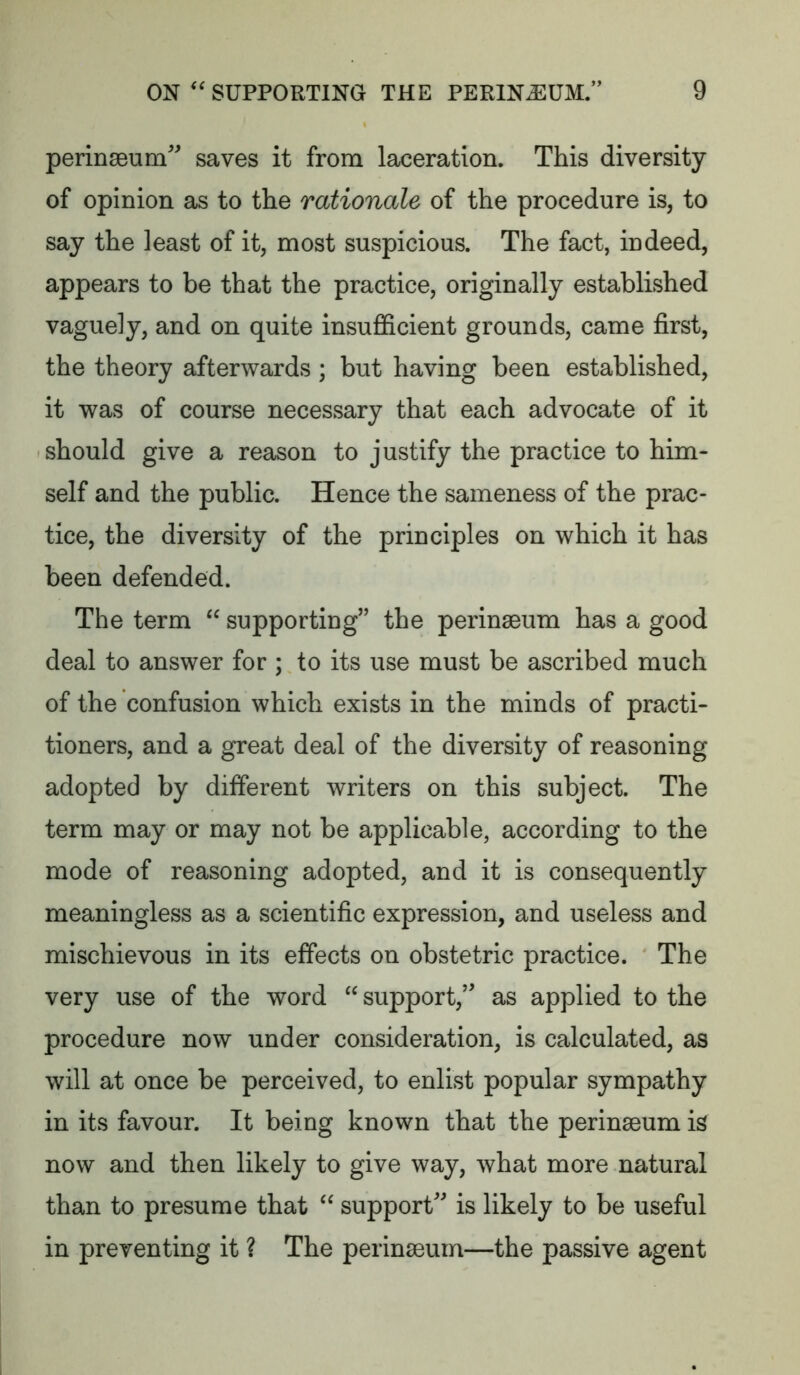 perinseum saves it from laceration. This diversity of opinion as to the rationale of the procedure is, to say the least of it, most suspicious. The fact, indeed, appears to be that the practice, originally established vaguely, and on quite insufl&cient grounds, came first, the theory afterwards ; but having been established, it was of course necessary that each advocate of it should give a reason to justify the practice to him- self and the public. Hence the sameness of the prac- tice, the diversity of the principles on which it has been defended. The term supporting’’ the perinseum has a good deal to answer for ; to its use must be ascribed much of the confusion which exists in the minds of practi- tioners, and a great deal of the diversity of reasoning adopted by different writers on this subject. The term may or may not be applicable, according to the mode of reasoning adopted, and it is consequently meaningless as a scientific expression, and useless and mischievous in its effects on obstetric practice. The very use of the word support,” as applied to the procedure now under consideration, is calculated, as will at once be perceived, to enlist popular sympathy in its favour. It being known that the perinaeum is now and then likely to give way, what more natural than to presume that support” is likely to be useful in preventing it ? The perinseum—the passive agent