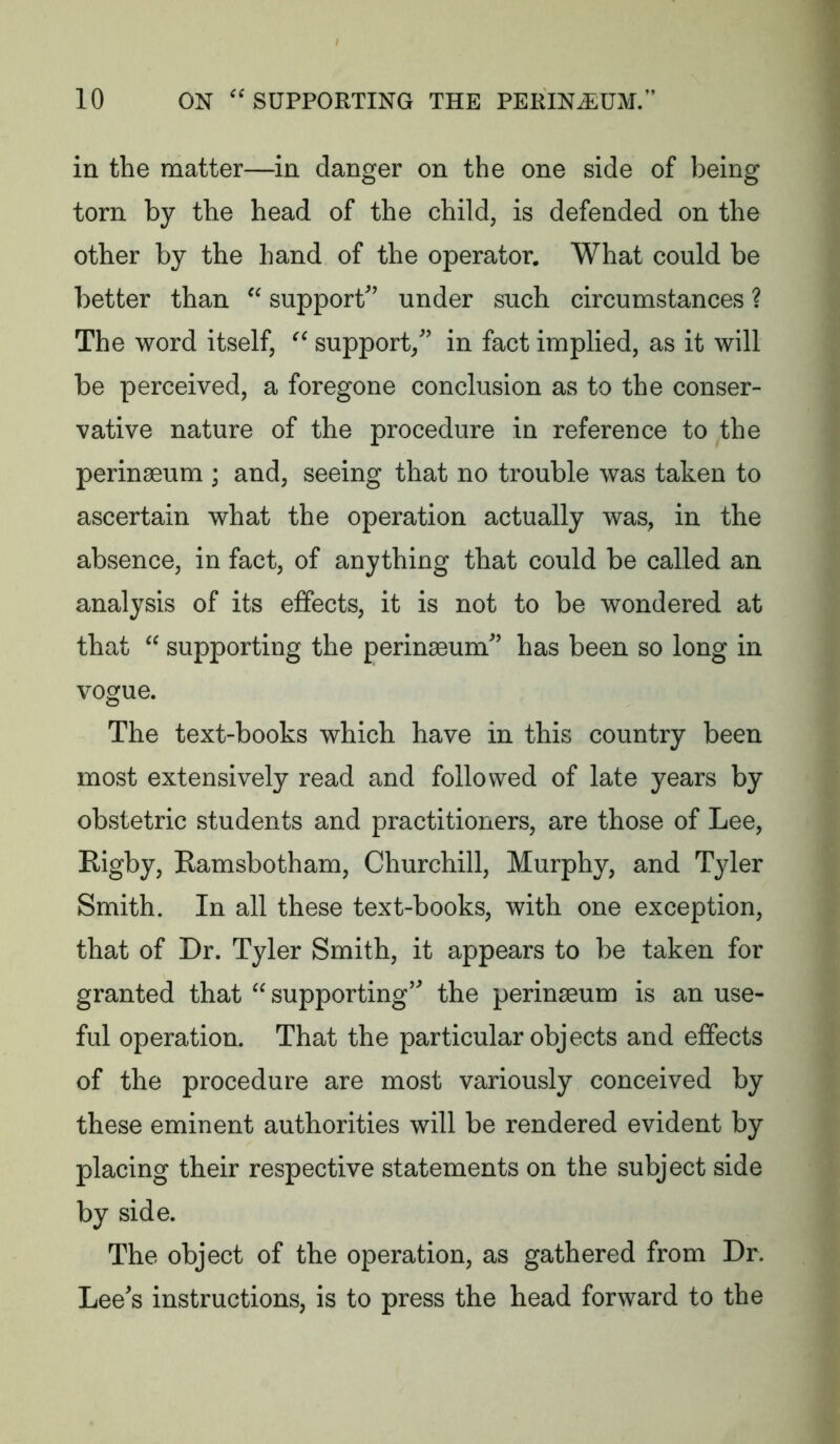 in the matter—in danger on the one side of being torn by the head of the child, is defended on the other by the hand of the operator. What could be better than  support’ under such circumstances ? The word itself,  support,” in fact implied, as it will be perceived, a foregone conclusion as to the conser- vative nature of the procedure in reference to the perinseum ; and, seeing that no trouble was taken to ascertain what the operation actually was, in the absence, in fact, of anything that could be called an analysis of its effects, it is not to be wondered at that  supporting the perinseum” has been so long in vogue. The text-books which have in this country been most extensively read and followed of late years by obstetric students and practitioners, are those of Lee, Rigby, Ramsbotham, Churchill, Murphy, and Tyler Smith. In all these text-books, with one exception, that of Dr. Tyler Smith, it appears to be taken for granted that  supporting” the perinaeum is an use- ful operation. That the particular objects and effects of the procedure are most variously conceived by these eminent authorities will be rendered evident by placing their respective statements on the subject side by side. The object of the operation, as gathered from Dr. Lee’s instructions, is to press the head forward to the