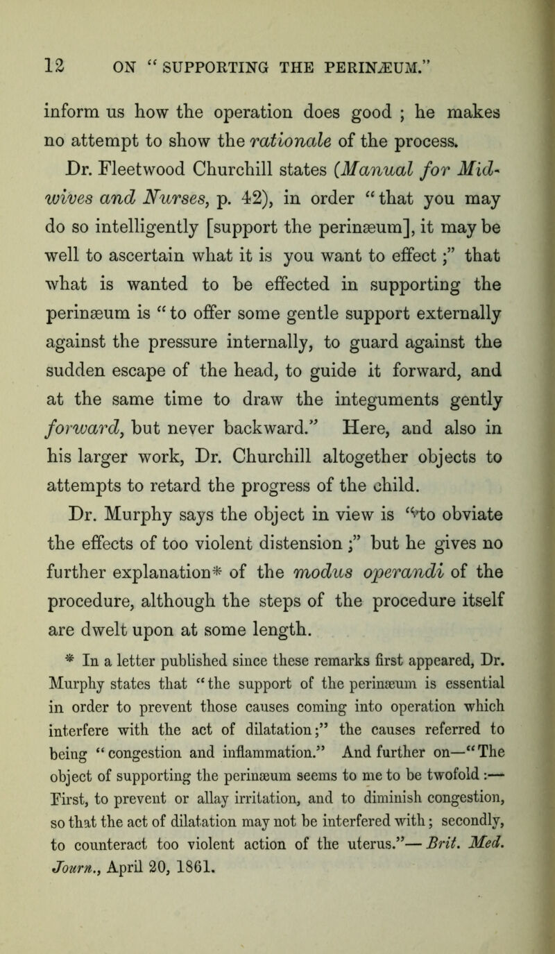 inform us how the operation does good ; he makes no attempt to show the rationale of the process. Dr. Fleetwood Churchill states (Manual for Mid- wives and Nurses, p. 42), in order “ that you may do so intelligently [support the perinseum], it maybe well to ascertain what it is you want to effectthat what is wanted to be effected in supporting the perinseum is “to offer some gentle support externally against the pressure internally, to guard against the sudden escape of the head, to guide it forward, and at the same time to draw the integuments gently forward, but never backward.* Here, and also in his larger work. Dr. Churchill altogether objects to attempts to retard the progress of the child. Dr. Murphy says the object in view is ‘Ho obviate the effects of too violent distension but he gives no further explanation^ of the modus operandi of the procedure, although the steps of the procedure itself are dwelt upon at some length. * In a letter published since these remarks first appeared, Dr. Murphy states that the support of the perinseum is essential in order to prevent those causes coming into operation which interfere with the act of dilatation;” the causes referred to being “congestion and inflammation.” And further on—“The object of supporting the perinseum seems to me to be twofold ;— Eirst, to prevent or allay irritation, and to diminish congestion, so that the act of dilatation may not be interfered with; secondly, to counteract too violent action of the uterus.”—Brit. Med. Journ., April 20, 1861.