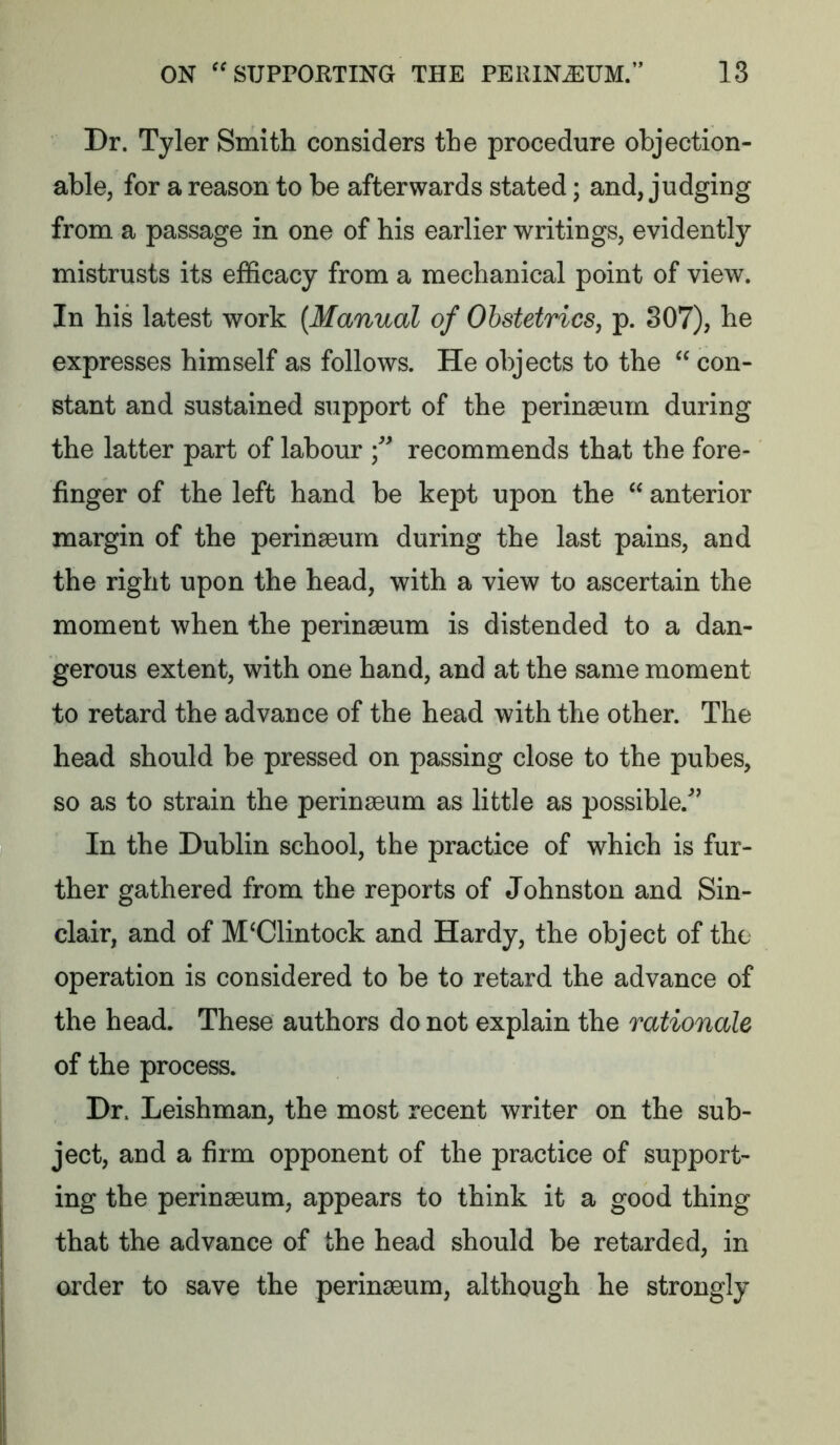 Dr. Tyler Smith considers the procedure objection- able, for a reason to be afterwards stated; and, judging from a passage in one of his earlier writings, evidently mistrusts its efficacy from a mechanical point of view. In his latest work {Manual of Obstetrics, p. 307), he expresses himself as follows. He objects to the  con- stant and sustained support of the perinaeum during the latter part of labour f recommends that the fore- finger of the left hand be kept upon the  anterior margin of the perinaeum during the last pains, and the right upon the head, with a view to ascertain the moment when the perinaeum is distended to a dan- gerous extent, with one hand, and at the same moment to retard the advance of the head with the other. The head should be pressed on passing close to the pubes, so as to strain the perinaeum as little as possible.^’ In the Dublin school, the practice of which is fur- ther gathered from the reports of Johnston and Sin- clair, and of M'Clintock and Hardy, the object of the operation is considered to be to retard the advance of the head. These authors do not explain the rationale of the process. Dr. Leishman, the most recent writer on the sub- ject, and a firm opponent of the practice of support- ing the perinaeum, appears to think it a good thing that the advance of the head should be retarded, in order to save the perinaeum, although he strongly