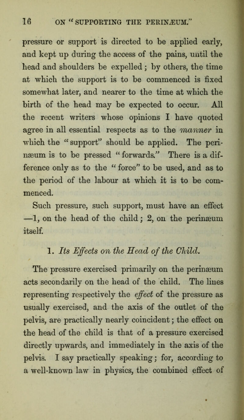 pressure or support is directed to be applied early, and kept up during the access of the pains, until the head and shoulders be expelled; by others, the time at which the support is to be commenced is fixed somewhat later, and nearer to the time at which the birth of the head may be expected to occur. All the recent writers whose opinions I have quoted agree in all essential respects as to the manner in which the support” should be applied. The peri- nseum is to be pressed “ forwards. There is a dif- ference only as to the force’ to be used, and as to the period of the labour at which it is to be com- menced. Such pressure, such support, must have an effect —1, on the head of the child; 2, on the perinaeum itself. 1. Its Effects on the Head of the Child. The pressure exercised primarily on the perinaeum acts secondarily on the head of the child. The lines representing respectively the effect of the pressure as usually exercised, and the axis of the outlet of the pelvis, are practically nearly coincident; the effect on the head of the child is that of a pressure exercised directly upwards, and immediately in the axis of the pelvis. I say practically speaking; for, according to a well-known law in physics, the combined effect of