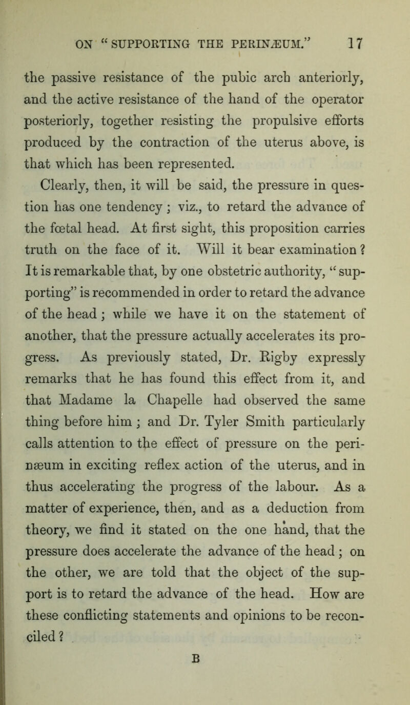 the passive resistance of the pubic arch anteriorly, and the active resistance of the hand of the operator posteriorly, together resisting the propulsive efforts produced by the contraction of the uterus above, is that which has been represented. Clearly, then, it will be said, the pressure in ques- tion has one tendency; viz., to retard the advance of the foetal head. At first sight, this proposition carries truth on the face of it. Will it bear examination ? It is remarkable that, by one obstetric authority, “ sup- porting” is recommended in order to retard the advance of the head; while we have it on the statement of another, that the pressure actually accelerates its pro- gress. As previously stated. Dr. Rigby expressly remarks that he has found this effect from it, and that Madame la Chapelle had observed the same thing before him ; and Dr. Tyler Smith particularly calls attention to the effect of pressure on the peri- nmum in exciting reflex action of the uterus, and in thus accelerating the progress of the labour. As a matter of experience, then, and as a deduction from theory, we find it stated on the one hand, that the pressure does accelerate the advance of the head ; on the other, we are told that the object of the sup- port is to retard the advance of the head. How are these conflicting statements and opinions to be recon- ciled ?