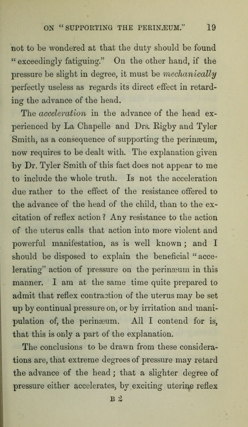 not to be wondered at that the duty should be found exceedingly fatiguing.’’ On the other hand, if the pressure be slight in degree, it must be mechanically perfectly useless as regards its direct effect in retard- ing the advance of the head. The acceleration in the advance of the head ex- perienced by La Chapelle and Drs. Rigby and Tyler Smith, as a consequence of supporting the perinaeum, now requires to be dealt with. The explanation given by Dr. Tyler Smith of this fact does not appear to me to include the whole truth. Is not the acceleration due rather to the effect of the resistance offered to the advance of the head of the child, than to the ex- citation of reflex action ? Any resistance to the action of the uterus calls that action into more violent and powerful manifestation, as is well known ; and I should be disposed to explain the beneficial ^^acce- lerating” action of pressure on the peringeum in this manner. I am at the same time quite prepared to admit that reflex contraction of the uterus may be set up by continual pressure on, or by irritation and mani- pulation of, the peringeum. All I contend for is, that this is only a part of the explanation. The conclusions to be drawn from these considera- tions are, that extreme degrees of pressure may retard the advance of the head; that a slighter degree of pressure either accelerates, by exciting uterine reflex