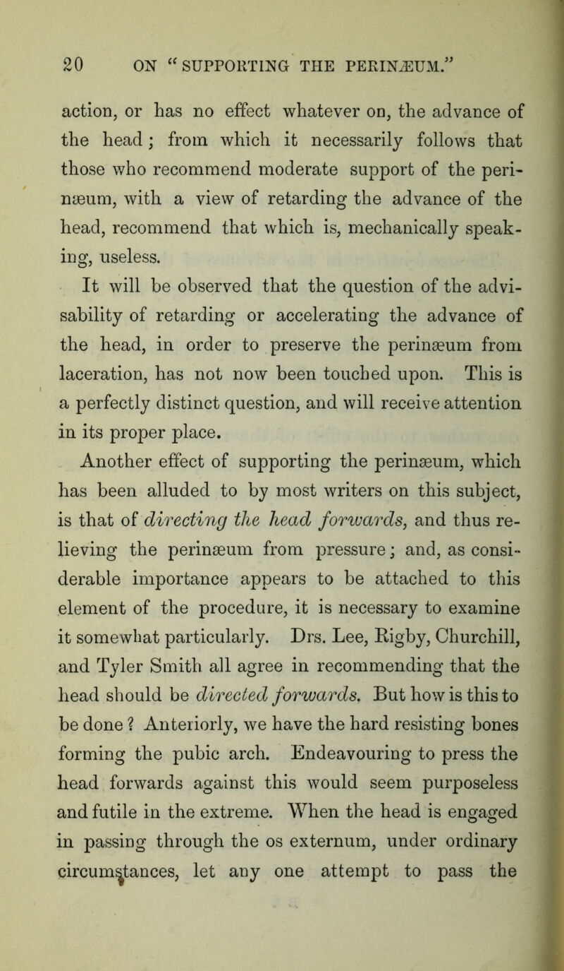 action, or has no effect whatever on, the advance of the head; from which it necessarily follows that those who recommend moderate support of the peri* naeum, with a view of retarding the advance of the head, recommend that which is, mechanically speak- ing, useless. It will be observed that the question of the advi- sability of retarding or accelerating the advance of the head, in order to preserve the perinaeum from laceration, has not now been touched upon. This is a perfectly distinct question, and will receive attention in its proper place. Another effect of supporting the perinaeum, which has been alluded to by most writers on this subject, is that of directing the head forwards, and thus re- lieving the perinaeum from pressure; and, as consi- derable importance appears to be attached to this element of the procedure, it is necessary to examine it somewhat particularly. Drs. Lee, Rigby, Churchill, and Tyler Smith all agree in recommending that the head should be directed forwards. But how is this to be done ? Anteriorly, we have the hard resisting bones forming the pubic arch. Endeavouring to press the head forwards against this would seem purposeless and futile in the extreme. When the head is engaged in passing through the os externum, under ordinary circumstances, let any one attempt to pass the