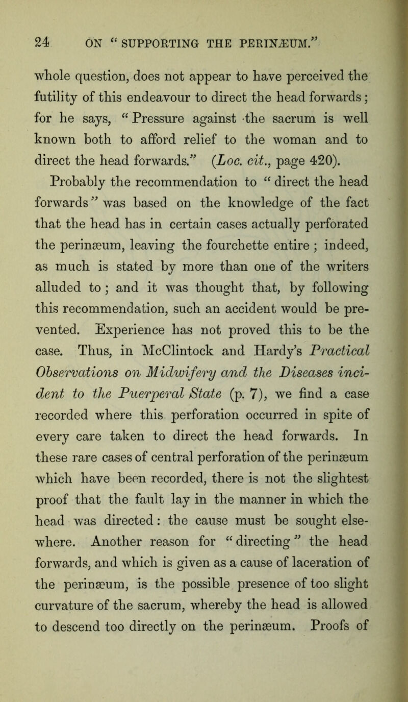 whole question, does not appear to have perceived the futility of this endeavour to direct the head forwards; for he says, “ Pressure against the sacrum is well known both to afford relief to the woman and to direct the head forwards/ {Loc, cit., page 420). Probably the recommendation to “ direct the head forwards was based on the knowledge of the fact that the head has in certain cases actually perforated the perinaeum, leaving the fourchette entire ; indeed, as much is stated by more than one of the writers alluded to ; and it was thought that, by following this recommendation, such an accident would be pre- vented. Experience has not proved this to be the case. Thus, in McClintock and Hardy’s Practical Observations on Midwifery and the Diseases inci- dent to the Puerperal State (p. 7), we find a case recorded where this perforation occurred in spite of every care taken to direct the head forwards. In these rare cases of central perforation of the perinaeum which have been recorded, there is not the slightest proof that the fault lay in the manner in which the head was directed: the cause must be sought else- where. Another reason for  directing the head forwards, and which is given as a cause of laceration of the perinseum, is the possible presence of too slight curvature of the sacrum, whereby the head is allowed to descend too directly on the perinaeum. Proofs of