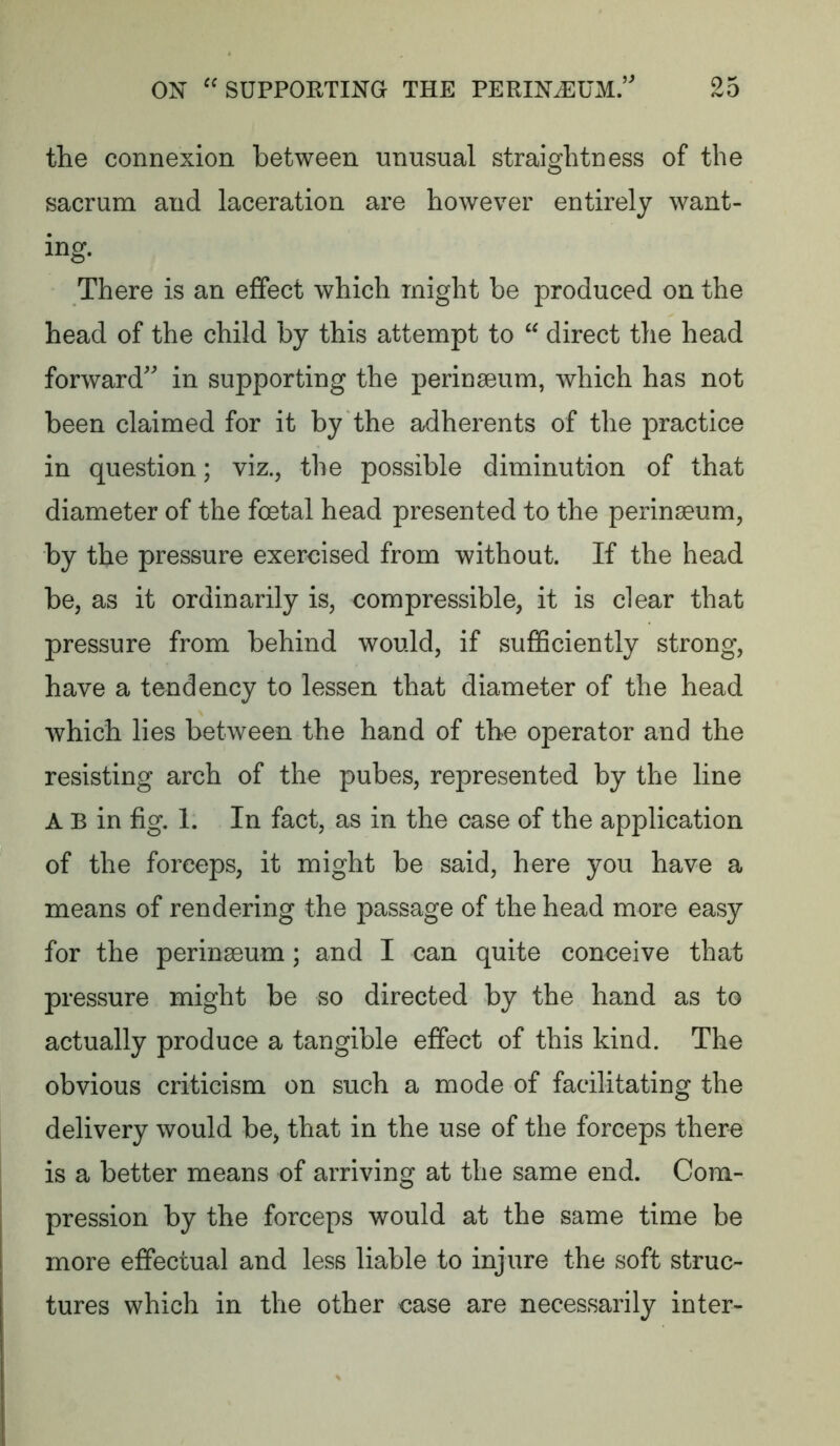 the connexion between unusual straightness of the sacrum and laceration are however entirely want- ing. There is an effect which might be produced on the head of the child by this attempt to  direct the head forward' in supporting the perinseum, which has not been claimed for it by the adherents of the practice in question; viz., the possible diminution of that diameter of the foetal head presented to the perinaeum, by the pressure exercised from without. If the head be, as it ordinarily is, compressible, it is clear that pressure from behind would, if suflSciently strong, have a tendency to lessen that diameter of the head which lies between the hand of the operator and the resisting arch of the pubes, represented by the line A B in fig. 1. In fact, as in the case of the application of the forceps, it might be said, here you have a means of rendering the passage of the head more easy for the perinsBum; and I can quite conceive that pressure might be so directed by the hand as to actually produce a tangible effect of this kind. The obvious criticism on such a mode of facilitating the delivery would be, that in the use of the forceps there is a better means of arriving at the same end. Com- pression by the forceps would at the same time be more effectual and less liable to injure the soft struc- tures which in the other case are necessarily inter-