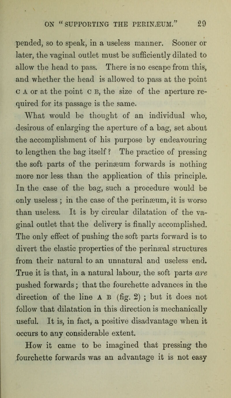 pended, so to speak, in a useless manner. Sooner or later, the vaginal outlet must be suificiently dilated to allow the head to pass. There is no escape from this, and whether the head is allowed to pass at the point c A or at the point c B, the size of the aperture re- quired for its passage is the same. What would be thought of an individual who, desirous of enlarging the aperture of a bag, set about the accomplishment of his purpose by endeavouring to lengthen the bag itself? The practice of pressing the soft parts of the perinseum forwards is nothing more nor less than the application of this principle. In the case of the bag, such a procedure would be only useless ; in the case of the perinseum, it is worso than useless. It is by circular dilatation of the va- ginal outlet that the delivery is finally accomplished. The only effect of pushing the soft parts forward is to divert the elastic properties of the perinseal structures from their natural to an unnatural and useless end. True it is that, in a natural labour, the soft parts are pushed forwards; that the fourchette advances in the direction of the line A B (fig. 2) ; but it does not follow that dilatation in this direction is mechanically useful. It is, in fact, a positive disadvantage when it occurs to any considerable extent. How it came to be imagined that pressing the fourchette forwards was an advantage it is not easy
