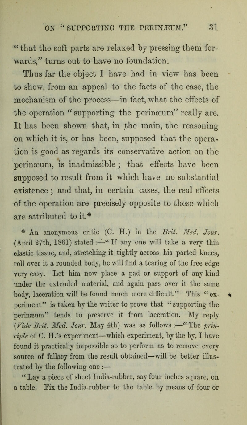 that the soft parts are relaxed by pressing them for- wards/ turns out to have no foundation. Thus far the object I have had in view has been to show, from an appeal to the facts of the case, the mechanism of the process—in fact, what the effects of the operation supporting the perinseum’ really are. It has been shown that, in the main, the reasoning on which it is, or has been, supposed that the opera- tion is good as regards its conservative action on the perinseum, is inadmissible ; that effects have been supposed to result from it which have no substantial existence ; and that, in certain cases, the real effects of the operation are precisely opposite to those which are attributed to it* An anonymous critic (C. H.) in the Brit Med. Jour. (April 27th, 1861) stated “ If any one will take a very thin elastic tissue, and, stretching it tightly across his parted knees, roll over it a rounded body, he will find a tearing of the free edge very easy. Let him now place a pad or support of any kind under the extended material, and again pass over it the same body, laceration will be found much more difficult.” This ex- periment” is taken by the writer to prove that supporting the perinseum” tends to preserve it from laceration. My reply (Vide Brit. Med. Jour. May 4th) was as follows :—‘'The prin- ciple of C. H.’s experiment—which experiment, by the by, I have found it practically impossible so to perform as to remove every source of fallacy from the result obtained—will be better illus- trated by the following one:— “ Lay a piece of sheet India-rubber, say four inches square, on a table. Eix the India-rubber to the table by means of four or