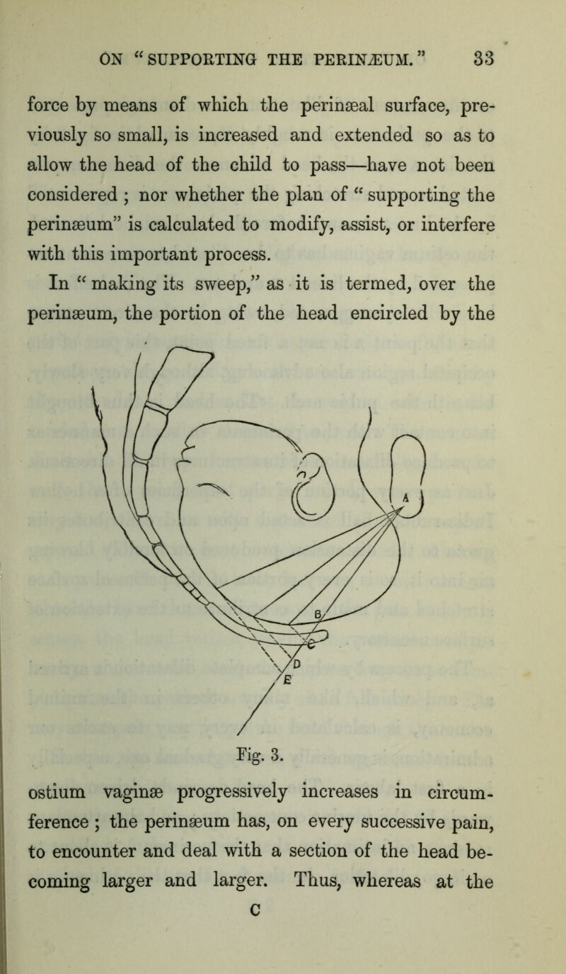 force by means of which the perinaeal surface, pre- viously so small, is increased and extended so as to allow the head of the child to pass—have not been considered ; nor whether the plan of  supporting the perinacum” is calculated to modify, assist, or interfere with this important process. In  making its sweep,’' as it is termed, over the perinaeum, the portion of the head encircled by the ostium vaginae progressively increases in circum- ference ; the perinaeum has, on every successive pain, to encounter and deal with a section of the head be- II coming larger and larger. Thus, whereas at the C