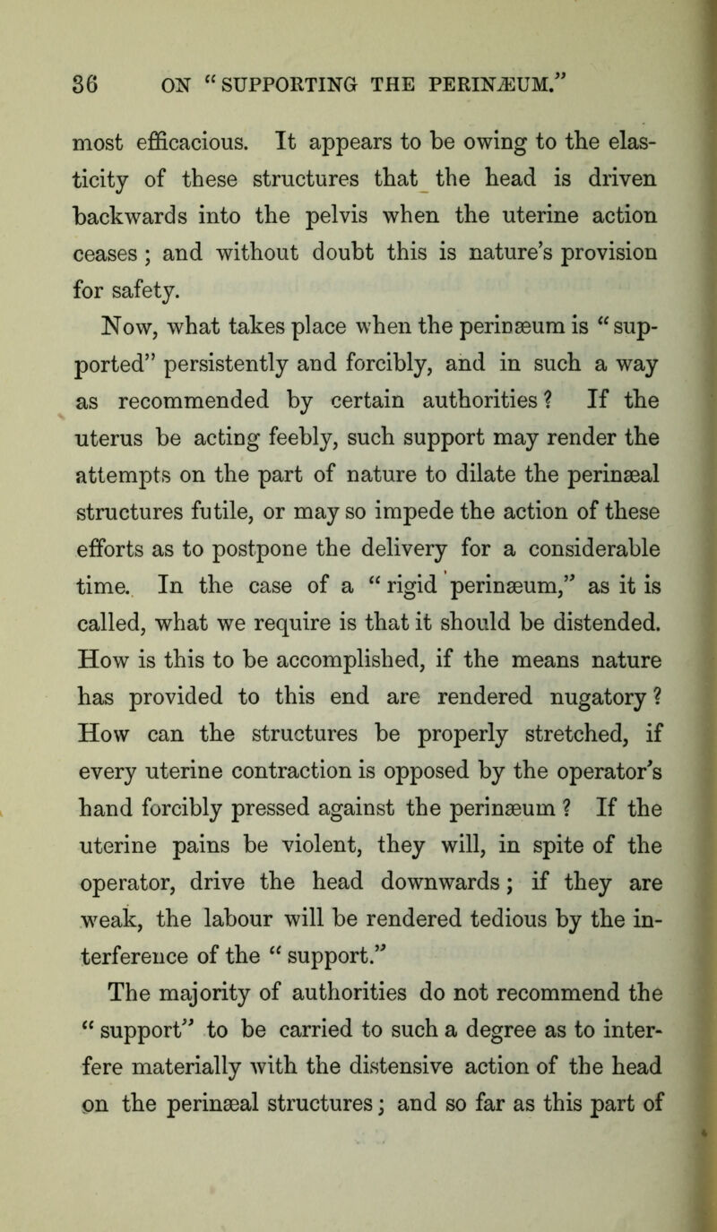 most efficacious. It appears to be owing to the elas- ticity of these structures that the head is driven backwards into the pelvis when the uterine action ceases ; and without doubt this is nature’s provision for safety. Now, what takes place when the perinseum is sup- ported” persistently and forcibly, and in such a way as recommended by certain authorities? If the uterus be acting feebly, such support may render the attempts on the part of nature to dilate the perinseal structures futile, or may so impede the action of these efforts as to postpone the delivery for a considerable time. In the case of a  rigid perinseum,” as it is called, what we require is that it should be distended. How is this to be accomplished, if the means nature has provided to this end are rendered nugatory ? How can the structures be properly stretched, if every uterine contraction is opposed by the operator's hand forcibly pressed against the perinseum ? If the uterine pains be violent, they will, in spite of the operator, drive the head downwards; if they are w^eak, the labour will be rendered tedious by the in- terference of the  support.” The majority of authorities do not recommend the  support” to be carried to such a degree as to inter- fere materially with the distensive action of the head on the perinseal structures; and so far as this part of