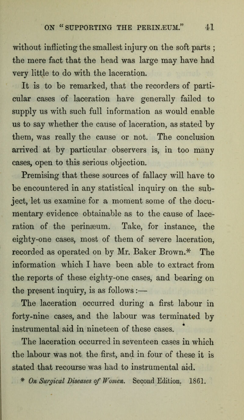 without inflicting the smallest injury on the soft parts ; the mere fact that the head was large may have had very little to do with the laceration. It is to be remarked, that the recorders of parti- cular cases of laceration have generally failed to supply us with such full information as would enable us to say whether the cause of laceration, as stated by them, was really the cause or not. The conclusion arrived at by particular observers is, in too many cases, open to this serious objection. Premising that these sources of fallacy will have to be encountered in any statistical inquiry on the sub- ject, let us examine for a moment some of the docu- mentary evidence obtainable as to the cause of lace- ration of the perinaeum. Take, for instance, the eighty-one cases, most of them of severe laceration, recorded as operated on by Mr. Baker Brown.* The information which I have been able to extract from the reports of these eighty-one cases, and bearing on the present inquiry, is as follows :— The laceration occurred during a first labour in forty-nine cases, and the labour was terminated by instrumental aid in nineteen of these cases. The laceration occurred in seventeen cases in which the labour was not the first, and in four of these it is stated that recourse was had to instrumental aid. * On Surgical Diseases of Women. Second Edition. 1861.