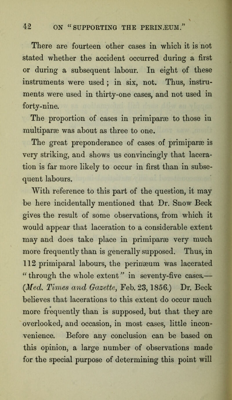 There are fourteen other cases in which it is not stated whether the accident occurred during a first or during a subsequent labour. In eight of these instruments were used ; in six, not. Thus, instru- ments were used in thirty-one cases, and not used in forty-nine. The proportion of cases in primiparae to those in multiparae was about as three to one. The great preponderance of cases of primiparse is very striking, and shows us convincingly that lacera- tion is far more likely to occur in first than in subse- quent labours. With reference to this part of the question, it may be here incidentally mentioned that Dr. Snow Beck gives the result of some observations, from which it would appear that laceration to a considerable extent may and does take place in primiparse very much more frequently than is generally supposed. Thus, in 112 primiparal labours, the perinseum was lacerated  through the whole extent in seventy-five cases.— {Med, Times and Gazette^ Feb. 23,1856.) Dr. Beck believes that lacerations to this extent do occur much more frequently than is supposed, but that they are overlooked, and occasion, in most cases, little incon- venience. Before any conclusion can be based on this opinion, a large number of observations made for the special purpose of determining this point will