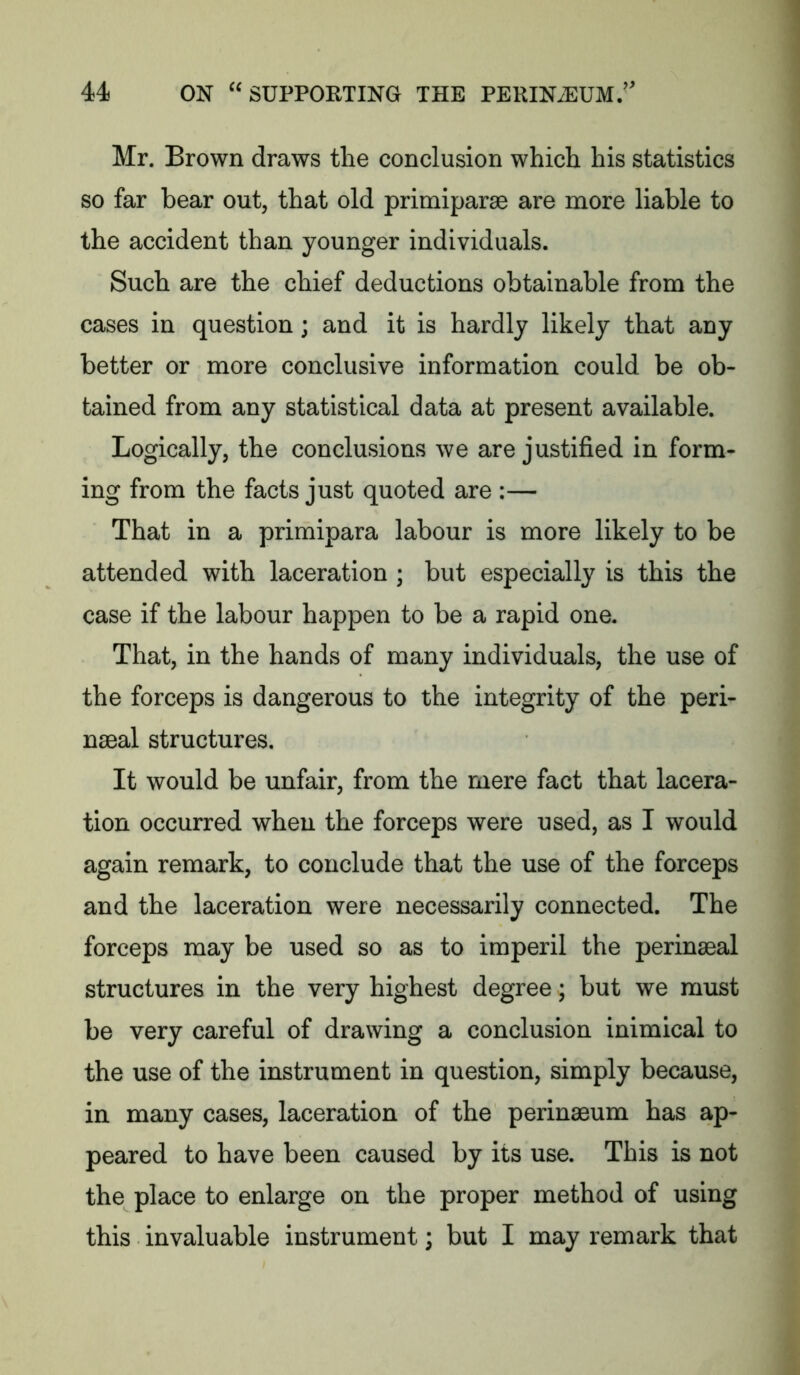 Mr. Brown draws the conclusion which his statistics so far bear out, that old primiparae are more liable to the accident than younger individuals. Such are the chief deductions obtainable from the cases in question; and it is hardly likely that any better or more conclusive information could be ob- tained from any statistical data at present available. Logically, the conclusions we are justified in form- ing from the facts just quoted are :— That in a primipara labour is more likely to be attended with laceration ; but especially is this the case if the labour happen to be a rapid one. That, in the hands of many individuals, the use of the forceps is dangerous to the integrity of the peri- naeal structures. It would be unfair, from the mere fact that lacera- tion occurred when the forceps were used, as I would again remark, to conclude that the use of the forceps and the laceration were necessarily connected. The forceps may be used so as to imperil the perinaeal structures in the very highest degree; but we must be very careful of drawing a conclusion inimical to the use of the instrument in question, simply because, in many cases, laceration of the perinaeum has ap- peared to have been caused by its use. This is not the place to enlarge on the proper method of using this invaluable instrument; but I may remark that