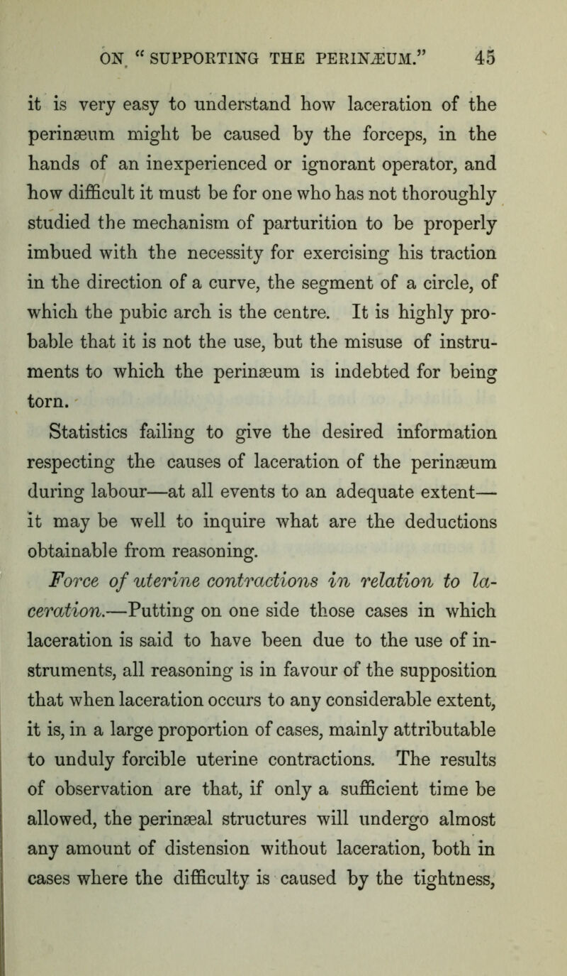 it is very easy to understand how laceration of the perinaeum might be caused by the forceps, in the hands of an inexperienced or ignorant operator, and how difficult it must be for one who has not thoroughly studied the mechanism of parturition to be properly imbued with the necessity for exercising his traction in the direction of a curve, the segment of a circle, of which the pubic arch is the centre. It is highly pro- bable that it is not the use, but the misuse of instru- ments to which the perinaeum is indebted for being torn. Statistics failing to give the desired information respecting the causes of laceration of the perinaeum during labour—at all events to an adequate extent— it may be well to inquire what are the deductions obtainable from reasoning. Force of uterine contractions in relation to la- ceration.—Putting on one side those cases in which laceration is said to have been due to the use of in- struments, all reasoning is in favour of the supposition that when laceration occurs to any considerable extent, it is, in a large proportion of cases, mainly attributable to unduly forcible uterine contractions. The results of observation are that, if only a sufficient time be allowed, the perinaeal structures will undergo almost any amount of distension without laceration, both in cases where the difficulty is caused by the tightness,