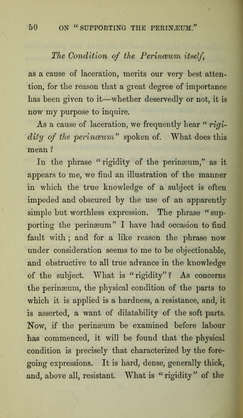 The Condition of the Perinceum itself, as a cause of laceration, merits our very best atten- tion, for the reason that a great degree of importance has been given to it—whether deservedly or not, it is now my purpose to inquire. As a cause of laceration, we frequently hear “ rigi- dity of the perinceum'' spoken of. What does this mean ? In the phrase “ rigidity of the perinaeum,’' as it appears to me, we find an illustration of the manner in which the true knowledge of a subject is often impeded and obscured by the use of an apparently simple but worthless expression. The phrase “ sup- porting the perinaBum'’ I have had occasion to find fault with ; and for a like reason the phrase now under consideration seems to me to be objectionable, and obstructive to all true advance in the knowledge of the subject. What is “rigidity''? As concerns the perinaeum, the physical condition of the parts to which it is applied is a hardness, a resistance, and, it is asserted, a want of dilatability of the soft parts. Now, if the perinaeum be examined before labour has commenced, it will be found that the physical condition is precisely that characterized by the fore- going expressions. It is hard, dense, generally thick, and, above all, resistant. What is “ rigidity of the