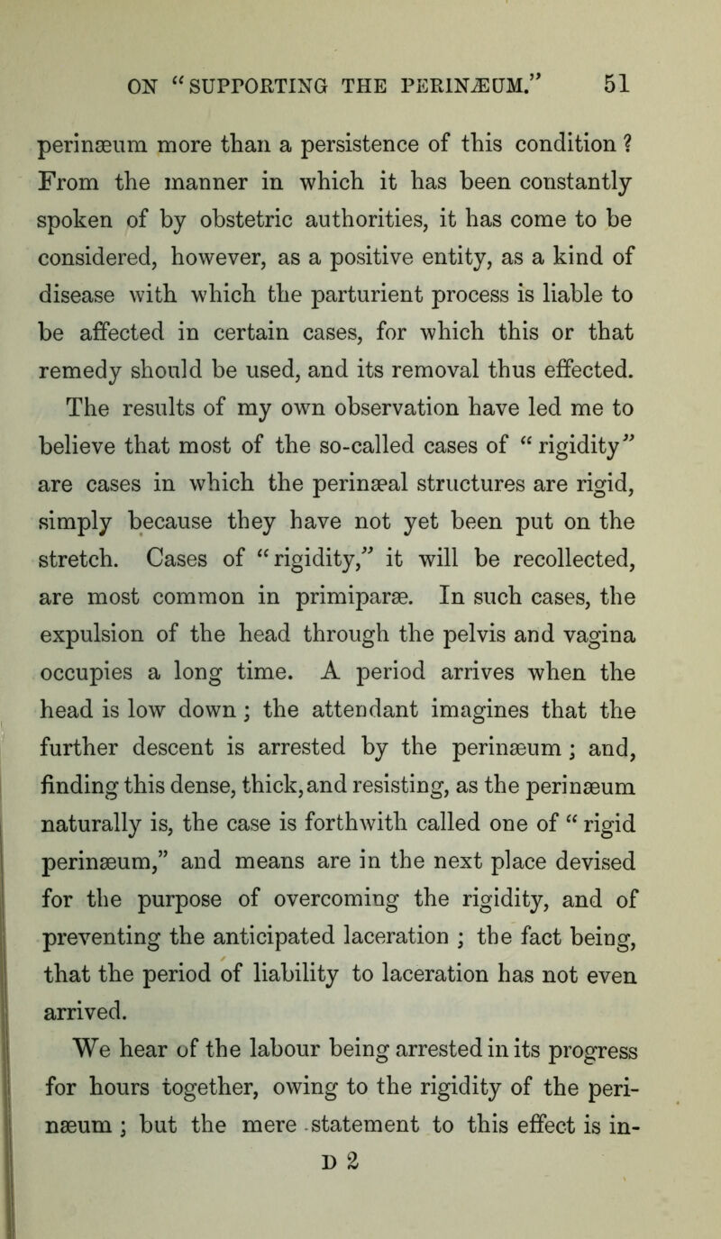 perinseum more than a persistence of this condition ? From the manner in which it has been constantly spoken of by obstetric authorities, it has come to be considered, however, as a positive entity, as a kind of disease with which the parturient process is liable to be affected in certain cases, for which this or that remedy should be used, and its removal thus effected. The results of my own observation have led me to believe that most of the so-called cases of rigidity^ are cases in which the perinaeal structures are rigid, simply because they have not yet been put on the stretch. Cases of rigidity,^ it will be recollected, are most common in primiparae. In such cases, the expulsion of the head through the pelvis and vagina occupies a long time. A period arrives when the head is low down; the attendant imagines that the further descent is arrested by the perinseum; and, finding this dense, thick,and resisting, as the perinseum naturally is, the case is forthwith called one of  rigid perinseum,’’ and means are in the next place devised for the purpose of overcoming the rigidity, and of preventing the anticipated laceration ; the fact being, that the period of liability to laceration has not even arrived. We hear of the labour being arrested in its progress for hours together, owing to the rigidity of the peri- nseum ; but the mere statement to this effect is in- D 2
